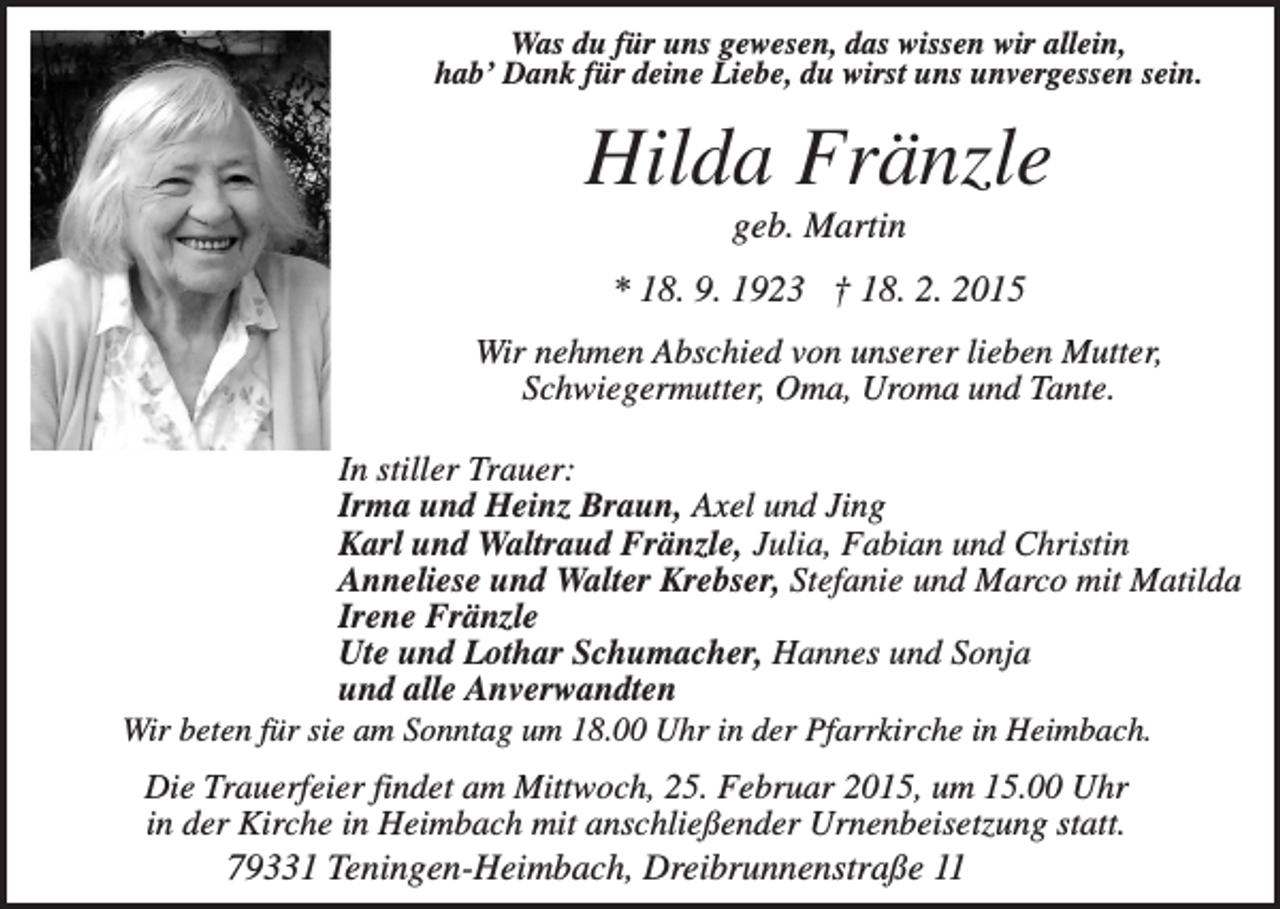 <p>Was du für uns gewesen, das wissen wir allein,<br />hab’ Dank für deine Liebe, du wirst uns unvergessen sein.</p><p>Hilda Fränzle<br />geb. Martin<br />* 18. 9. 1923 † 18. 2. 2015<br />Wir nehmen Abschied von unserer lieben Mutter,<br />Schwiegermutter, Oma, Uroma und Tante.<br />In stiller Trauer:<br />Irma und Heinz Braun, Axel und Jing<br />Karl und Waltraud Fränzle, Julia, Fabian und Christin<br />Anneliese und Walter Krebser, Stefanie und Marco mit Matilda<br />Irene Fränzle<br />Ute und Lothar Schumacher, Hannes und Sonja<br />und alle Anverwandten<br />Wir beten für sie am Sonntag um 18.00 Uhr in der Pfarrkirche in Heimbach.<br />Die Trauerfeier findet am Mittwoch, 25. Februar 2015, um 15.00 Uhr<br />in der Kirche in Heimbach mit anschließender Urnenbeisetzung statt.<br />79331 Teningen-Heimbach, Dreibrunnenstraße 11</p>