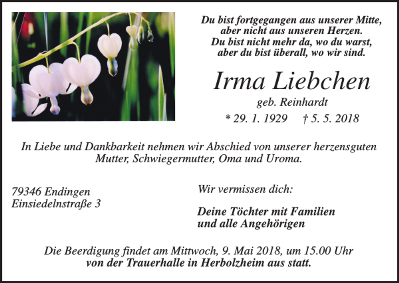 <p>Du bist fortgegangen aus unserer Mitte,<br />aber nicht aus unseren Herzen.<br />Du bist nicht mehr da, wo du warst,<br />aber du bist überall, wo wir sind.</p><p>Irma Liebchen<br />geb. Reinhardt<br />* 29. 1. 1929 † 5. 5. 2018<br />In Liebe und Dankbarkeit nehmen wir Abschied von unserer herzensguten<br />Mutter, Schwiegermutter, Oma und Uroma.<br />79346 Endingen<br />Einsiedelnstraße 3</p><p>Wir vermissen dich:<br />Deine Töchter mit Familien<br />und alle Angehörigen</p><p>Die Beerdigung findet am Mittwoch, 9. Mai 2018, um 15.00 Uhr<br />von der Trauerhalle in Herbolzheim aus statt.</p>