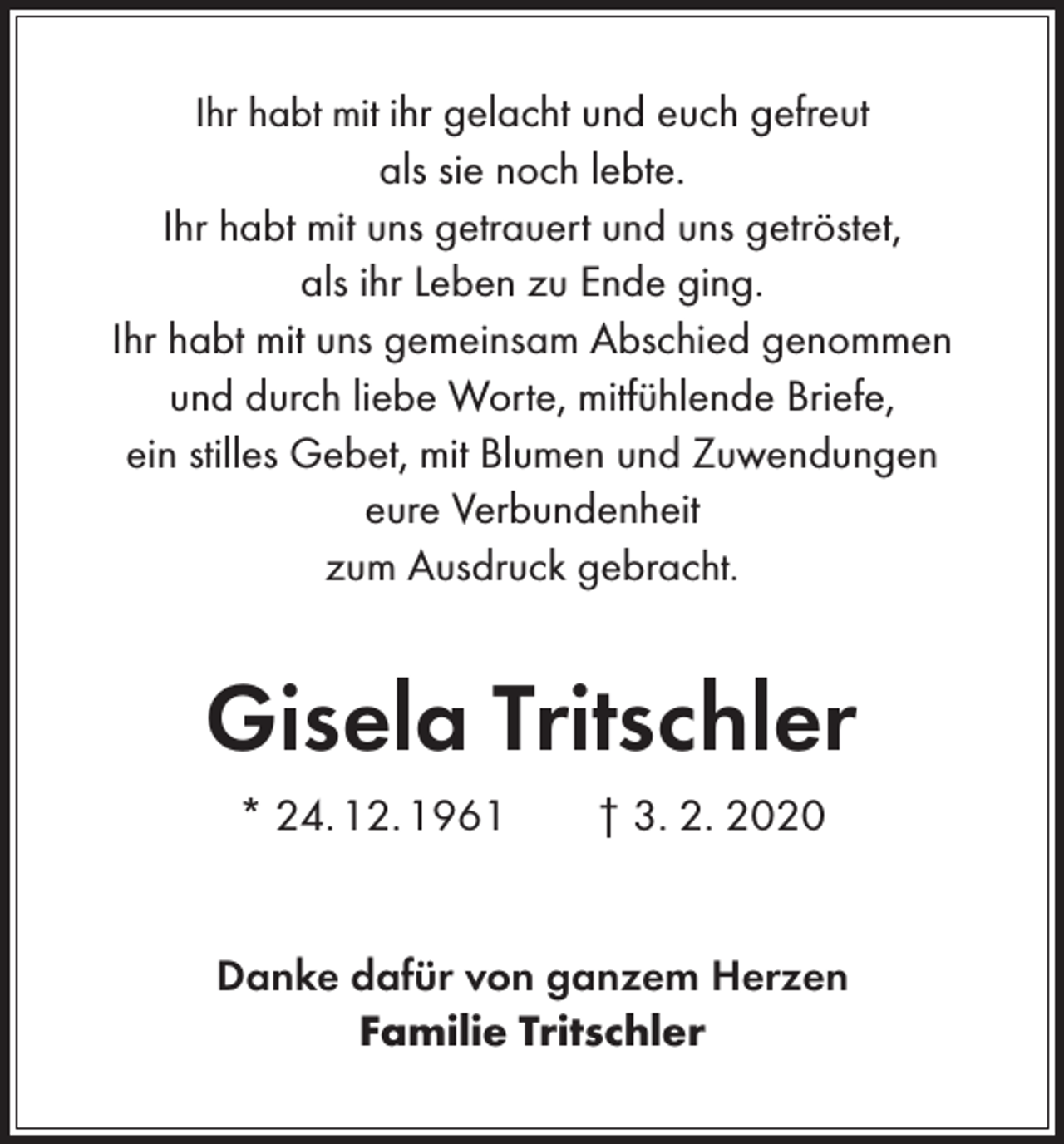 <p>Ihr habt mit ihr gelacht und euch gefreut<br />als sie noch lebte.<br />Ihr habt mit uns getrauert und uns getröstet,<br />als ihr Leben zu Ende ging.<br />Ihr habt mit uns gemeinsam Abschied genommen<br />und durch liebe Worte, mitfühlende Briefe,<br />ein stilles Gebet, mit Blumen und Zuwendungen<br />eure Verbundenheit<br />zum Ausdruck gebracht.</p><p>Gisela Tritschler<br />* 24. 12. 1961 † 3. 2. 2020<br />Danke dafür von ganzem Herzen<br />Familie Tritschler</p>