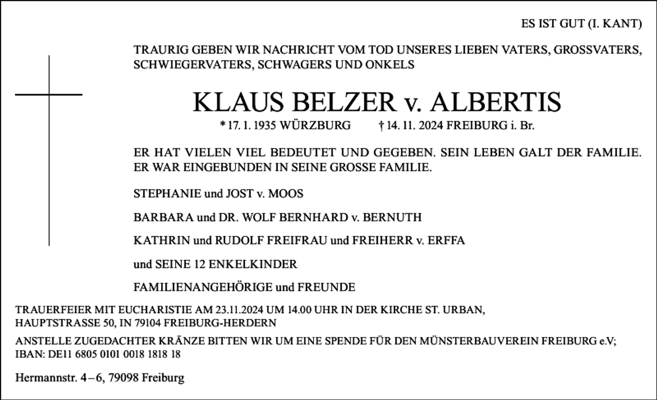 <p>ES IST GUT (I. KANT)<br />TRAURIG GEBEN WIR NACHRICHT VOM TOD UNSERES LIEBEN VATERS, GROSSVATERS,<br />SCHWIEGERVATERS, SCHWAGERS UND ONKELS</p><p>KLAUS BELZER v. ALBERTIS<br />* 17. 1. 1935 WÜRZBURG</p><p>† 14. 11. 2024 FREIBURG i. Br.</p><p>ER HAT VIELEN VIEL BEDEUTET UND GEGEBEN. SEIN LEBEN GALT DER FAMILIE.<br />ER WAR EINGEBUNDEN IN SEINE GROSSE FAMILIE.<br />STEPHANIE und JOST v. MOOS<br />BARBARA und DR. WOLF BERNHARD v. BERNUTH<br />KATHRIN und RUDOLF FREIFRAU und FREIHERR v. ERFFA<br />und SEINE 12 ENKELKINDER<br />FAMILIENANGEHÖRIGE und FREUNDE<br />TRAUERFEIER MIT EUCHARISTIE AM 23.11.2024 UM 14.00 UHR IN DER KIRCHE ST. URBAN,<br />HAUPTSTRASSE 50, IN 79104 FREIBURG-HERDERN<br />ANSTELLE ZUGEDACHTER KRÄNZE BITTEN WIR UM EINE SPENDE FÜR DEN MÜNSTERBAUVEREIN FREIBURG e.V;<br />IBAN: DE11 6805 0101 00</p><p>Hermannstr. 4 – 6, 79098 Freiburg</p>