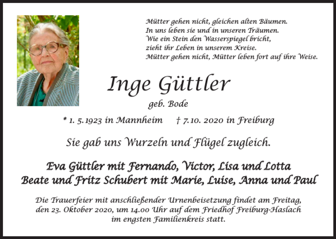 <p>Mütter gehen nicht, gleichen alten Bäumen.<br />In uns leben sie und in unseren Träumen.<br />Wie ein Stein den Wasserspiegel bricht,<br />zieht ihr Leben in unserem Kreise.<br />Mütter gehen nicht, Mütter leben fort auf ihre Weise.</p><p>Inge Güttler<br />geb. Bode<br />* 1. 5. 1923 in Mannheim † 7. 10. 2020 in Freiburg</p><p>Sie gab uns Wurzeln und Flügel zugleich.<br />Eva Güttler mit Fernando, Victor, Lisa und Lotta<br />Beate und Fritz Schubert mit Marie, Luise, Anna und Paul<br />Die Trauerfeier mit anschließender Urnenbeisetzung findet am Freitag,<br />den 23. Oktober 2020, um 14.00 Uhr auf dem Friedhof Freiburg-Haslach<br />im engsten Familienkreis statt.</p>