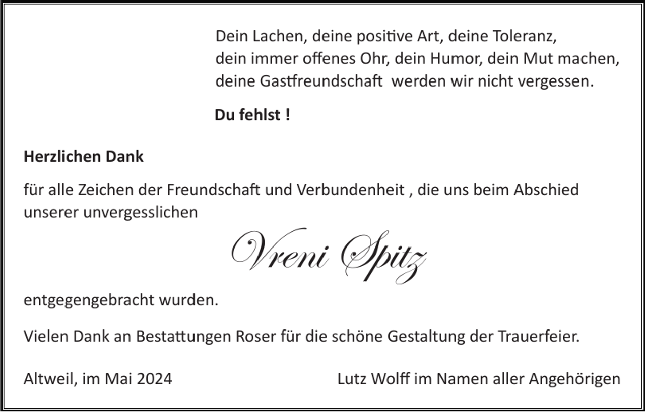 <p>Dein Lachen, deine positive Art, deine Toleranz,<br />dein immer oﬀenes Ohr, dein Humor, dein Mut machen,<br />deine Gastfreundschaft werden wir nicht vergessen.<br />Du fehlst !<br />Herzlichen Dank<br />für alle Zeichen der Freundschaft und Verbundenheit , die uns beim Abschied<br />unserer unvergesslichen</p>
<p>Vreni Spitz<br />entgegengebracht wurden.<br />Vielen Dank an Bestattungen Roser für die schöne Gestaltung der Trauerfeier.<br />Altweil, im Mai 2024</p>
<p>Lutz Wolﬀ im Namen aller Angehörigen</p>