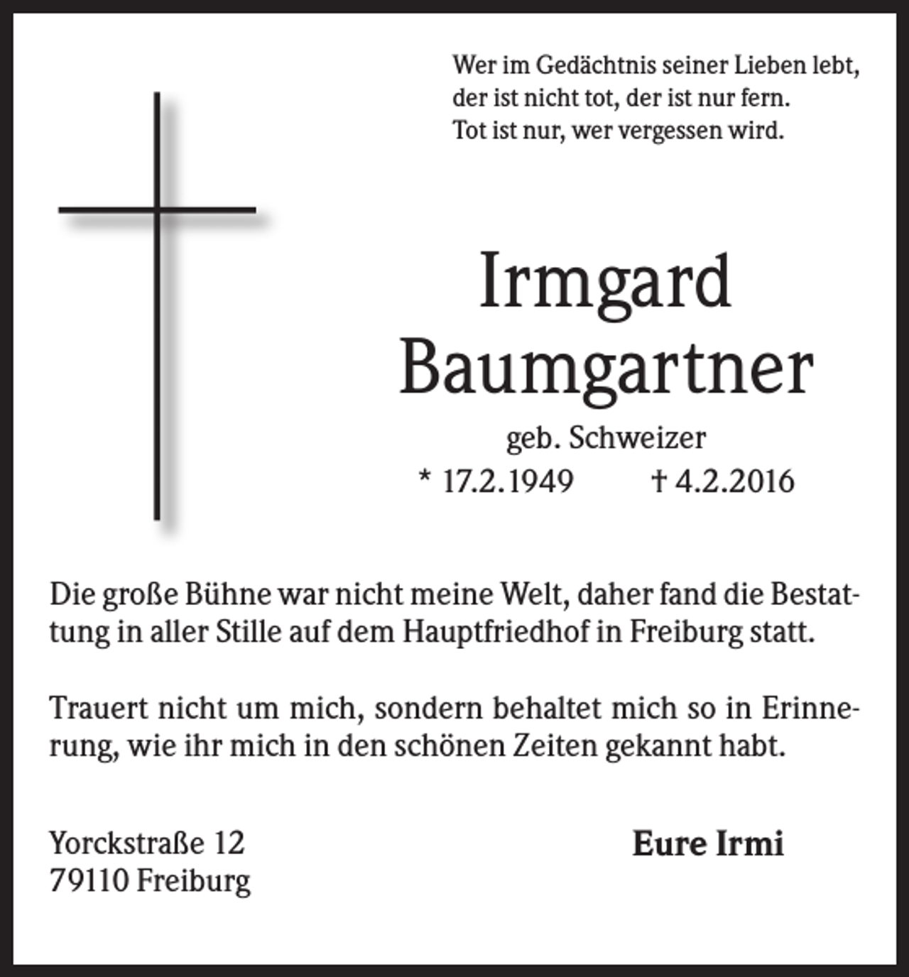 <p>Wer im Gedächtnis seiner Lieben lebt,<br />der ist nicht tot, der ist nur fern.<br />Tot ist nur, wer vergessen wird.</p><p>Irmgard<br />Baumgartner<br />geb. Schweizer<br />* 17.2.1949<br />† 4.2.2016<br />Die große Bühne war nicht meine Welt, daher fand die Bestattung in aller Stille auf dem Hauptfriedhof in Freiburg statt.<br />Trauert nicht um mich, sondern behaltet mich so in Erinnerung, wie ihr mich in den schönen Zeiten gekannt habt.<br />Yorckstraße 12<br />79110 Freiburg</p><p>Eure Irmi</p>