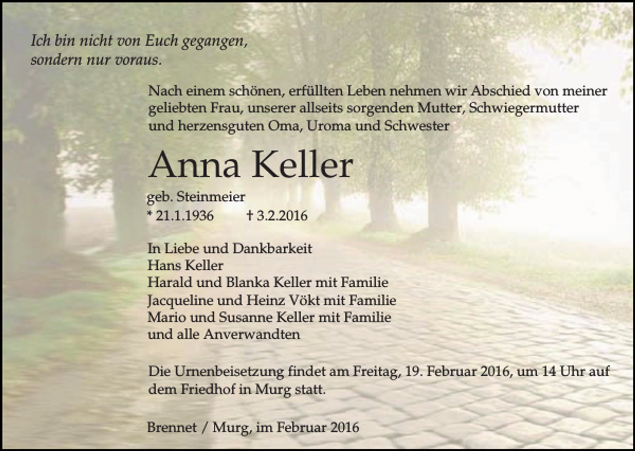<p>Ich bin nicht von Euch gegangen,<br />sondern nur voraus.<br />Nach einem schönen, erfüllten Leben nehmen wir Abschied von meiner<br />geliebten Frau, unserer allseits sorgenden Mutter, Schwiegermutter<br />und herzensguten Oma, Uroma und Schwester</p><p>Anna Keller<br />geb. Steinmeier<br />* 21.1.1936<br />† 3.2.2016<br />In Liebe und Dankbarkeit<br />Hans Keller<br />Harald und Blanka Keller mit Familie<br />Jacqueline und Heinz Vökt mit Familie<br />Mario und Susanne Keller mit Familie<br />und alle Anverwandten<br />Die Urnenbeisetzung findet am Freitag, 19. Februar 2016, um 14 Uhr auf<br />dem Friedhof in Murg statt.<br />Brennet / Murg, im Februar 2016</p>