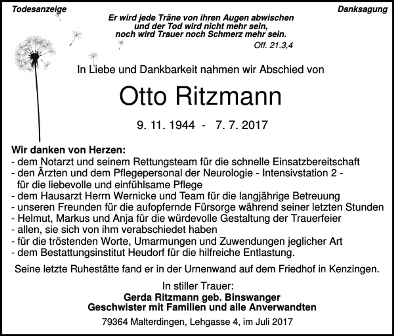 <p>Todesanzeige</p><p>Danksagung<br />Er wird jede Träne von ihren Augen abwischen<br />und der Tod wird nicht mehr sein,<br />noch wird Trauer noch Schmerz mehr sein.<br />Off. 21.3,4</p><p>In Liebe und Dankbarkeit nahmen wir Abschied von</p><p>Otto Ritzmann<br />9. 11. 1944 - 7. 7. 2017<br />Wir danken von Herzen:<br />- dem Notarzt und seinem Rettungsteam für die schnelle Einsatzbereitschaft<br />- den Ärzten und dem Pflegepersonal der Neurologie - Intensivstation 2 für die liebevolle und einfühlsame Pflege<br />- dem Hausarzt Herrn Wernicke und Team für die langjährige Betreuung<br />- unseren Freunden für die aufopfernde Fürsorge während seiner letzten Stunden<br />- Helmut, Markus und Anja für die würdevolle Gestaltung der Trauerfeier<br />- allen, sie sich von ihm verabschiedet haben<br />- für die tröstenden Worte, Umarmungen und Zuwendungen jeglicher Art<br />- dem Bestattungsinstitut Heudorf für die hilfreiche Entlastung.</p><p>Seine letzte Ruhestätte fand er in der Urnenwand auf dem Friedhof in Kenzingen.</p><p>In stiller Trauer:<br />Gerda Ritzmann geb. Binswanger<br />Geschwister mit Familien und alle Anverwandten<br />79364 Malterdingen, Lehgasse 4, im Juli 2017</p>