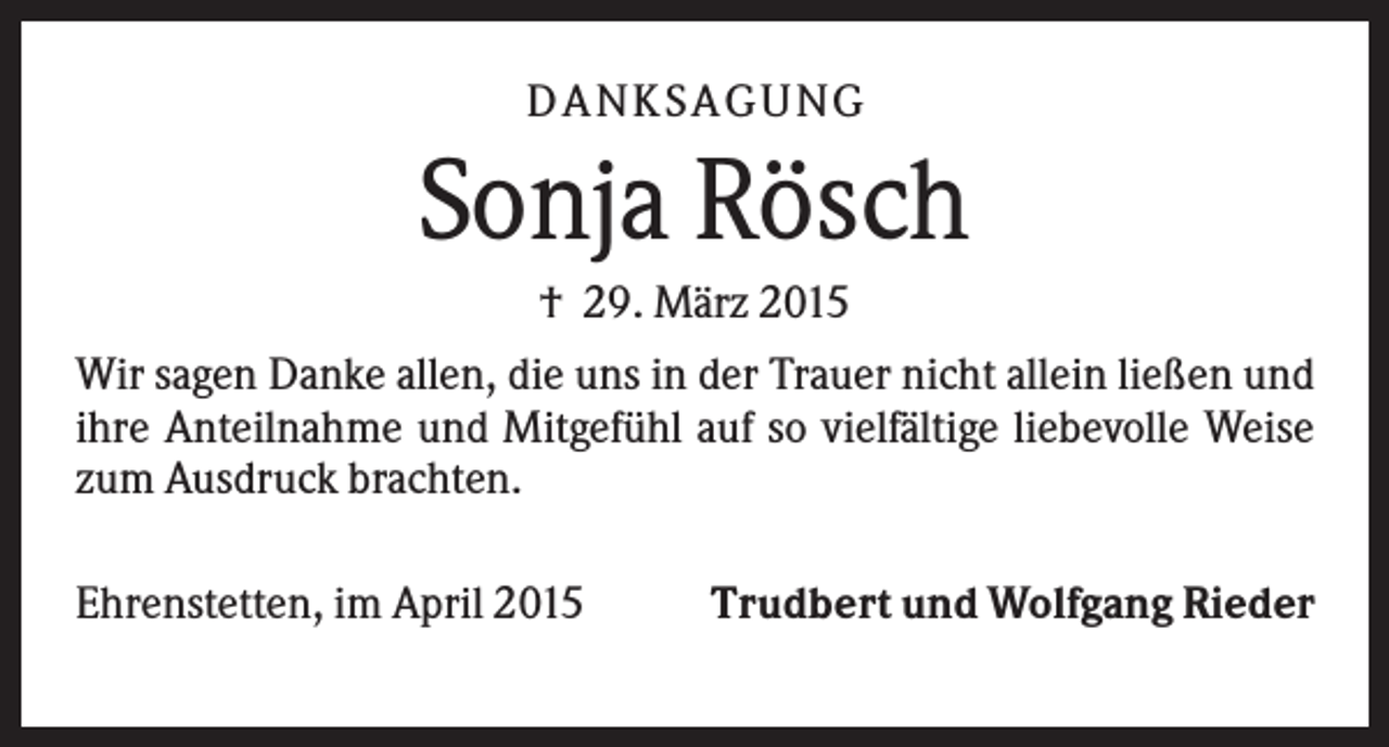 <p>D A NK S A G U NG</p><p>Sonja Rösch<br />† 29. März 2015<br />Wir sagen Danke allen, die uns in der Trauer nicht allein ließen und<br />ihre Anteilnahme und Mitgefühl auf so vielfältige liebevolle Weise<br />zum Ausdruck brachten.<br />Ehrenstetten, im April 2015</p><p>Trudbert und Wolfgang Rieder</p>