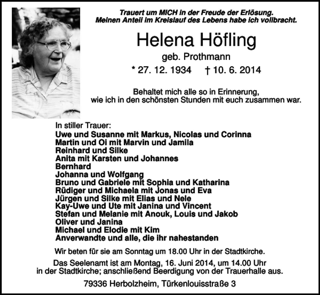 <p>Trauert um MICH in der Freude der Erlösung.<br />Meinen Anteil im Kreislauf des Lebens habe ich vollbracht.</p><p>Helena Höfling<br />geb. Prothmann<br />* 27. 12. 1934 † 10. 6. 2014<br />Behaltet mich alle so in Erinnerung,<br />wie ich in den schönsten Stunden mit euch zusammen war.<br />In stiller Trauer:<br />Uwe und Susanne mit Markus, Nicolas und Corinna<br />Martin und Oi mit Marvin und Jamila<br />Reinhard und Silke<br />Anita mit Karsten und Johannes<br />Bernhard<br />Johanna und Wolfgang<br />Bruno und Gabriele mit Sophia und Katharina<br />Rüdiger und Michaela mit Jonas und Eva<br />Jürgen und Silke mit Elias und Nele<br />Kay-Uwe und Ute mit Janina und Vincent<br />Stefan und Melanie mit Anouk, Louis und Jakob<br />Oliver und Janina<br />Michael und Elodie mit Kim<br />Anverwandte und alle, die ihr nahestanden<br />Wir beten für sie am Sonntag um 18.00 Uhr in der Stadtkirche.</p><p>Das Seelenamt ist am Montag, 16. Juni 2014, um 14.00 Uhr<br />in der Stadtkirche; anschließend Beerdigung von der Trauerhalle aus.</p><p>79336 Herbolzheim, Türkenlouisstraße 3</p>