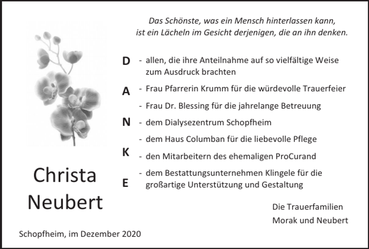 <p>Das Schönste, was ein Mensch hinterlassen kann,<br />ist ein Lächeln im Gesicht derjenigen, die an ihn denken.</p><p>D</p><p>- allen, die ihre Anteilnahme auf so vielfältige Weise<br />zum Ausdruck brachten</p><p>A</p><p>- Frau Pfarrerin Krumm für die würdevolle Trauerfeier<br />- Frau Dr. Blessing für die jahrelange Betreuung</p><p>N</p><p>- dem Dialysezentrum Schopfheim<br />- dem Haus Columban für die liebevolle Pflege</p><p>Christa<br />Neubert</p><p>K</p><p>- den Mitarbeitern des ehemaligen ProCurand</p><p>E</p><p>- dem Bestattungsunternehmen Klingele für die<br />großartige Unterstützung und Gestaltung</p><p>Schopfheim, im Dezember 2020</p><p>Die Trauerfamilien<br />Morak und Neubert</p>