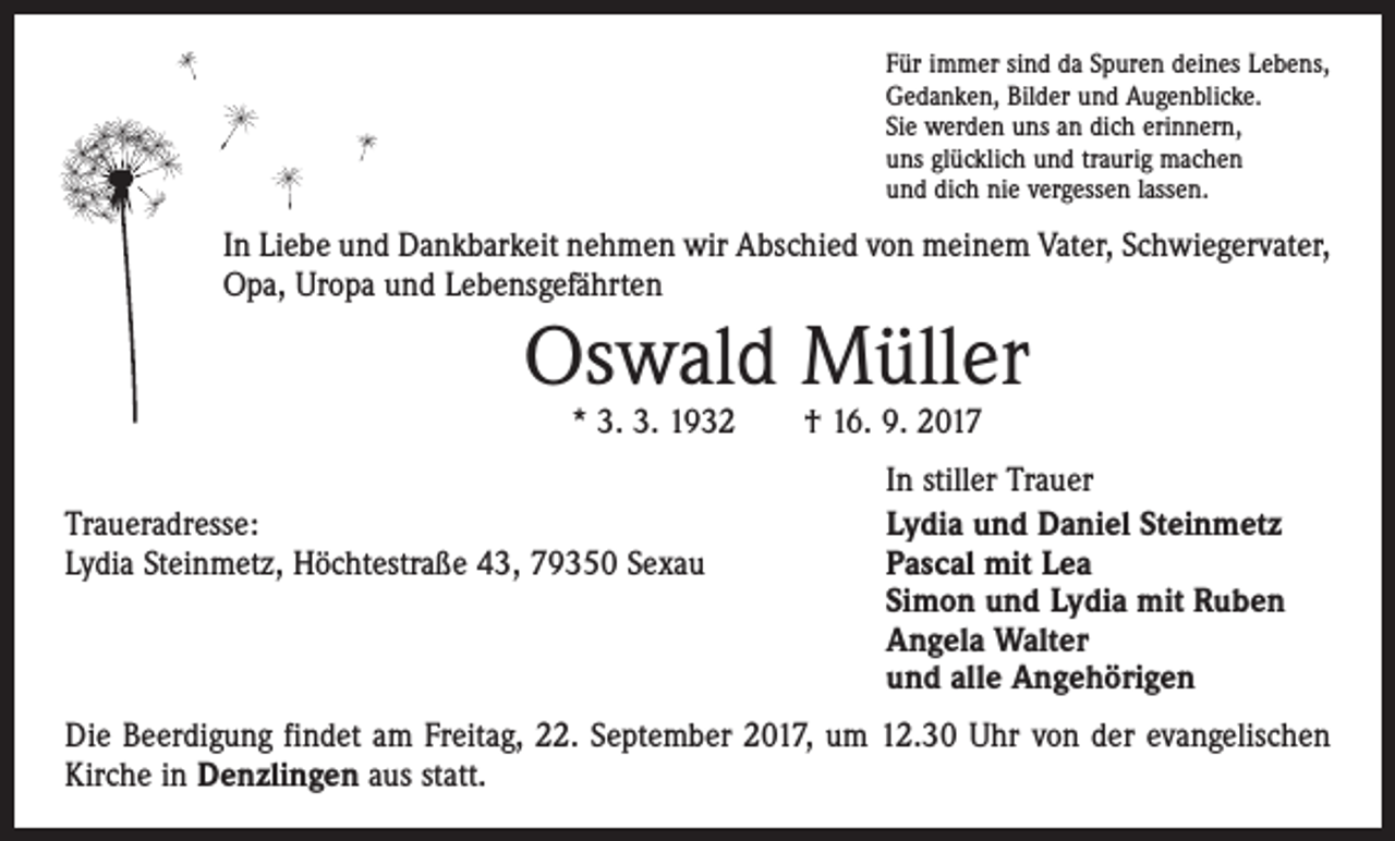 <p>Für immer sind da Spuren deines Lebens,<br />Gedanken, Bilder und Augenblicke.<br />Sie werden uns an dich erinnern,<br />uns glücklich und traurig machen<br />und dich nie vergessen lassen.</p><p>In Liebe und Dankbarkeit nehmen wir Abschied von meinem Vater, Schwiegervater,<br />Opa, Uropa und Lebensgefährten</p><p>Oswald Müller<br />* 3. 3. 1932 † 16. 9. 2017</p><p>Traueradresse:<br />Lydia Steinmetz, Höchtestraße 43, 79350 Sexau</p><p>In stiller Trauer<br />Lydia und Daniel Steinmetz<br />Pascal mit Lea<br />Simon und Lydia mit Ruben<br />Angela Walter<br />und alle Angehörigen</p><p>Die Beerdigung findet am Freitag, 22. September 2017, um 12.30 Uhr von der evange­lischen<br />Kirche in Denzlingen aus statt.</p>