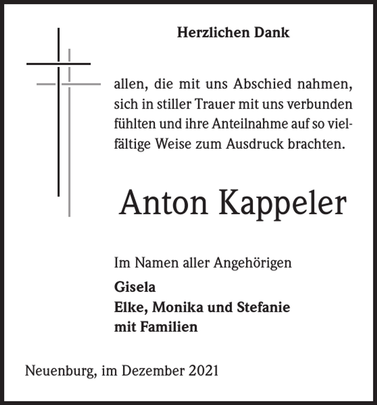 <p>Herzlichen Dank<br />allen, die mit uns Abschied nahmen,<br />sich in stiller Trauer mit uns verbunden<br />fühlten und ihre Anteilnahme auf so vielfältige Weise zum Ausdruck brachten.</p><p>Anton Kappeler<br />Im Namen aller Angehörigen<br />Gisela<br />Elke, Monika und Stefanie<br />mit Familien<br />Neuenburg, im Dezember 2021</p>