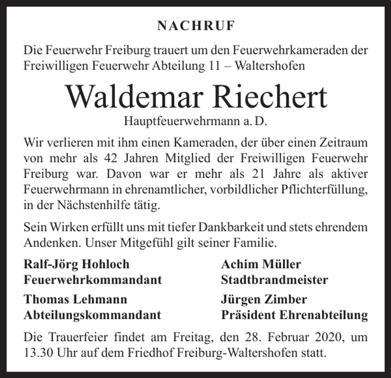 <p>NACHRUF<br />Die Feuerwehr Freiburg trauert um den Feuerwehrkameraden der<br />Freiwilligen Feuerwehr Abteilung 11 – Waltershofen</p><p>Waldemar Riechert<br />Hauptfeuerwehrmann a. D.</p><p>Wir verlieren mit ihm einen Kameraden, der über einen Z<br />­ eitraum<br />von mehr als 42 Jahren Mitglied der Freiwilligen Feuerwehr<br />Freiburg war. Davon war er mehr als 21 Jahre als aktiver<br />­<br />­Feuerwehrmann in ehrenamtlicher, vorbildlicher Pflichterfüllung,<br />in der Nächstenhilfe tätig.<br />Sein Wirken erfüllt uns mit tiefer Dankbarkeit und stets ­ehrendem<br />Andenken. Unser Mitgefühl gilt seiner Familie.<br />Ralf-Jörg Hohloch<br />Achim Müller<br />Feuerwehrkommandant Stadtbrandmeister<br />Thomas Lehmann<br />Jürgen Zimber<br />Abteilungskommandant<br />Präsident Ehrenabteilung<br />Die Trauerfeier findet am Freitag, den 28. Februar 2020, um<br />13.30 Uhr auf dem Friedhof Freiburg-Waltershofen statt.</p>