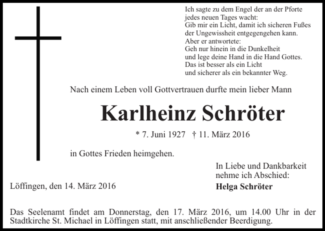 <p>Ich sagte zu dem Engel der an der Pforte<br />jedes neuen Tages wacht:<br />Gib mir ein Licht, damit ich sicheren Fußes<br />der Ungewissheit entgegengehen kann.<br />Aber er antwortete:<br />Geh nur hinein in die Dunkelheit<br />und lege deine Hand in die Hand Gottes.<br />Das ist besser als ein Licht<br />und sicherer als ein bekannter Weg.</p><p>Nach einem Leben voll Gottvertrauen durfte mein lieber Mann</p><p>Karlheinz Schröter<br />* 7. Juni 1927 † 11. März 2016<br />in Gottes Frieden heimgehen.<br />Löffingen, den 14. März 2016</p><p>In Liebe und Dankbarkeit<br />nehme ich Abschied:<br />Helga Schröter</p><p>Das Seelenamt findet am Donnerstag, den 17. März 2016, um 14.00 Uhr in der<br />Stadtkirche St. Michael in Löffingen statt, mit anschließender Beerdigung.</p>