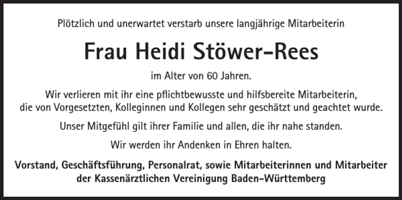 <p>Plötzlich und unerwartet verstarb unsere langjährige Mitarbeiterin</p><p>Frau Heidi Stöwer-Rees<br />im Alter von 60 Jahren.<br />Wir verlieren mit ihr eine pflichtbewusste und hilfsbereite Mitarbeiterin,<br />die von Vorgesetzten, Kolleginnen und Kollegen sehr geschätzt und geachtet wurde.<br />Unser Mitgefühl gilt ihrer Familie und allen, die ihr nahe standen.<br />Wir werden ihr Andenken in Ehren halten.<br />Vorstand, Geschäftsführung, Personalrat, sowie Mitarbeiterinnen und Mitarbeiter<br />der Kassenärztlichen Vereinigung Baden-Württemberg</p>