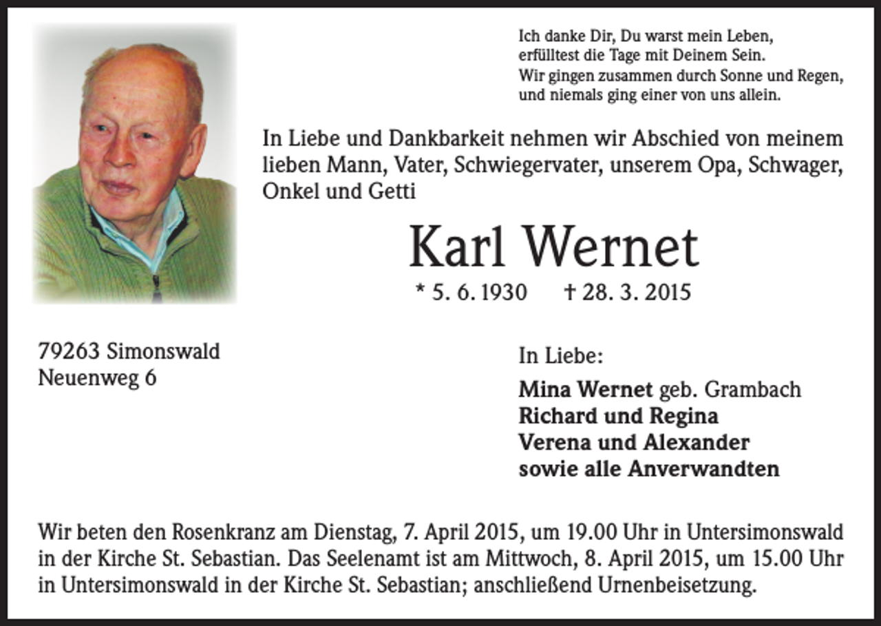 <p>Ich danke Dir, Du warst mein Leben,<br />erfülltest die Tage mit Deinem Sein.<br />Wir gingen zusammen durch Sonne und Regen,<br />und niemals ging einer von uns allein.</p><p>In Liebe und Dankbarkeit nehmen wir Abschied von meinem<br />lieben Mann, Vater, Schwiegervater, unserem Opa, Schwager,<br />Onkel und Getti</p><p>Karl Wernet<br />* 5. 6. 1930 † 28. 3. 2015</p><p>79263 Simonswald<br />Neuenweg 6</p><p>In Liebe:<br />Mina Wernet geb. Grambach<br />Richard und Regina<br />Verena und Alexander<br />sowie alle Anverwandten</p><p>Wir beten den Rosenkranz am Dienstag, 7. April 2015, um 19.00 Uhr in Untersimonswald<br />in der Kirche St. Sebastian. Das Seelenamt ist am Mittwoch, 8. April 2015, um 15.00 Uhr<br />in Untersimonswald in der Kirche St. Sebastian; anschließend Urnenbeisetzung.</p>