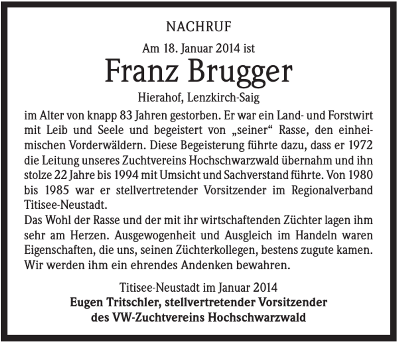 <p>NACHRUF<br />Am 18. Januar 2014 ist</p><p>Franz Brugger<br />Hierahof, Lenzkirch-Saig<br />im Alter von knapp 83 Jahren gestorben. Er war ein Land- und Forstwirt<br />mit Leib und Seele und begeistert von „seiner“ Rasse, den einheimischen Vorderwäldern. Diese Begeisterung führte dazu, dass er 1972<br />die Leitung unseres Zuchtvereins Hochschwarzwald übernahm und ihn<br />stolze 22 Jahre bis 1994 mit Umsicht und Sachverstand führte. Von 1980<br />bis 1985 war er stellvertretender Vorsitzender im Regionalverband<br />Titisee-Neustadt.<br />Das Wohl der Rasse und der mit ihr wirtschaftenden Züchter lagen ihm<br />sehr am Herzen. Ausgewogenheit und Ausgleich im Handeln waren<br />Eigenschaften, die uns, seinen Züchterkollegen, bestens zugute kamen.<br />Wir werden ihm ein ehrendes Andenken bewahren.<br />Titisee-Neustadt im Januar 2014<br />Eugen Tritschler, stellvertretender Vorsitzender<br />des VW-Zuchtvereins Hochschwarzwald</p>