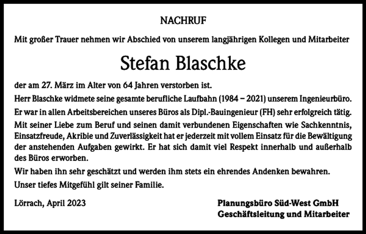 <p>NACHRUF<br />Mit großer Trauer nehmen wir Abschied von unserem langjährigen Kollegen und Mitarbeiter</p><p>Stefan Blaschke<br />der am 27. März im Alter von 64 Jahren verstorben ist.<br />Herr Blaschke widmete seine gesamte berufliche Laufbahn (1984 – 2021) unserem Ingenieurbüro.<br />Er war in allen Arbeitsbereichen unseres Büros als Dipl.-Bauingenieur (FH) sehr erfolgreich tätig.<br />Mit seiner Liebe zum Beruf und seinen damit verbundenen Eigenschaften wie Sachkenntnis,<br />Einsatzfreude, Akribie und Zuverlässigkeit hat er jederzeit mit vollem Einsatz für die Bewältigung<br />der anstehenden Aufgaben gewirkt. Er hat sich damit viel Respekt innerhalb und außerhalb<br />des Büros erworben.<br />Wir haben ihn sehr geschätzt und werden ihm stets ein ehrendes Andenken bewahren.<br />Unser tiefes Mitgefühl gilt seiner Familie.<br />Lörrach, April 2023</p><p>Planungsbüro Süd-West GmbH<br />Geschäftsleitung und Mitarbeiter</p>