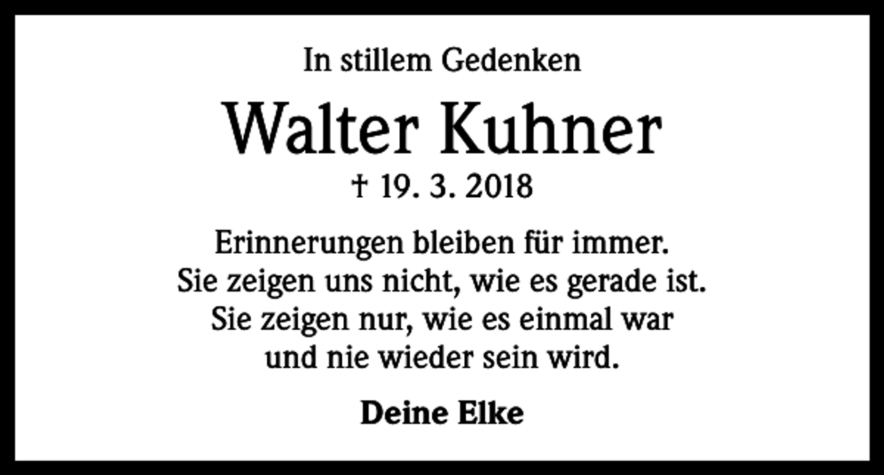 <p>In stillem Gedenken</p><p>Walter Kuhner<br />† 19. 3. 2018</p><p>Erinnerungen bleiben für immer.<br />Sie zeigen uns nicht, wie es gerade ist.<br />Sie zeigen nur, wie es einmal war<br />und nie wieder sein wird.<br />Deine Elke</p>