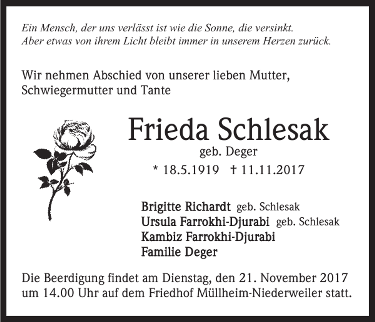 <p>Ei<br />n Mensch,<br />M e ns c h, dder<br />er uuns<br />ns vverlässt<br />erl ässt ist<br />wi e di<br />e SSonne,<br />o n n e, di<br />e versinkt.<br />v ersi n kt.<br />Ein<br />ist wie<br />die<br />die<br />AAber<br />b er etetwas<br />w as vvon<br />o n i ihrem<br />hr e m Li<br />c ht bl<br />ei bt iimmer<br />m m er iin<br />n uunserem<br />ns er e m HHerzen<br />erz e n z zurück.<br />ur ü c k.<br />Licht<br />bleibt</p><p>Wir<br />e h m e n AAbschied<br />bs c hi e d v von<br />o n unserer<br />u ns er er lilieben<br />e b e n Mutter,<br />M utt e r,<br />Wirn nehmen<br />SSchwiegermutter<br />c h wi e g er m utt er und<br />u n d Tante<br />T a nt e</p><p>Frieda<br />Fri<br />e d a SSchlesak<br />c hl es a k<br />ggeb.<br />e b. Deger<br />D e g er<br />** 18.5.1919<br />1 8. 5. 1 9 1 9 †<br />† 11.11.2017<br />. . 2 0 1 7</p><p>geb.<br />g e b. Schlesak<br />S c hl es a k<br />geb.<br />g e b. Schlesak<br />S c hl es a k</p><p>Die<br />Di<br />e BBeerdigung<br />e er di g u n g fifindet<br />n d et aam<br />m Dienstag,<br />Di e nst a g, den<br />d e n 21.<br />2 1. November<br />N o v em b er 22<br />um<br />u m 14.00<br />1 4. Uhr<br />U hr aauf<br />uf ddem<br />e m FFriedhof<br />ri e d h of Müllheim-Niederweiler<br />M üll h ei m- Ni e d er w eil er statt.<br />st att.</p>