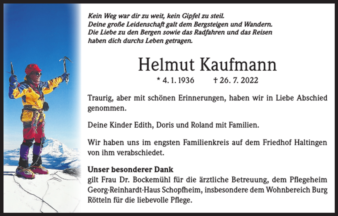 <p>Kein Weg war dir zu weit, kein Gipfel zu steil.<br />Deine große Leidenschaft galt dem Bergsteigen und Wandern.<br />Die Liebe zu den Bergen sowie das Radfahren und das Reisen<br />haben dich durchs Leben getragen.</p><p>Helmut Kaufmann<br />* 4. 1. 1936</p><p>† 26. 7. 2022</p><p>Traurig, aber mit schönen Erinnerungen, haben wir in Liebe Abschied<br />genommen.<br />Deine Kinder Edith, Doris und Roland mit Familien.<br />Wir haben uns im engsten Familienkreis auf dem Friedhof Haltingen<br />von ihm verabschiedet.<br />Unser besonderer Dank<br />gilt Frau Dr. Bockemühl für die ärztliche Betreuung, dem Pflegeheim<br />Georg-Reinhardt-Haus Schopfheim, insbesondere dem Wohnbereich Burg<br />Rötteln für die liebevolle Pflege.</p>