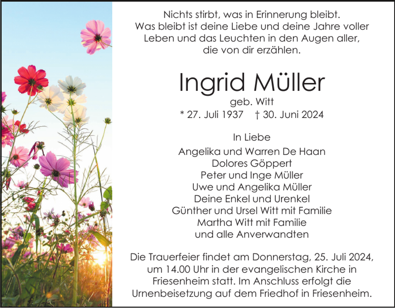 <p>Nichts stirbt, was in Erinnerung bleibt.<br />Was bleibt ist deine Liebe und deine Jahre voller<br />Leben und das Leuchten in den Augen aller,<br />die von dir erzählen.</p><p>Ingrid Müller<br />geb. Witt<br />* 27. Juli 1937 † 30. Juni 2024<br />In Liebe<br />Angelika und Warren De Haan<br />Dolores Göppert<br />Peter und Inge Müller<br />Uwe und Angelika Müller<br />Deine Enkel und Urenkel<br />Günther und Ursel Witt mit Familie<br />Martha Witt mit Familie<br />und alle Anverwandten<br />Die Trauerfeier findet am Donnerstag, 25. Juli 2024,<br />um 14.00 Uhr in der evangelischen Kirche in<br />Friesenheim statt. Im Anschluss erfolgt die<br />Urnenbeisetzung auf dem Friedhof in Friesenheim.</p>