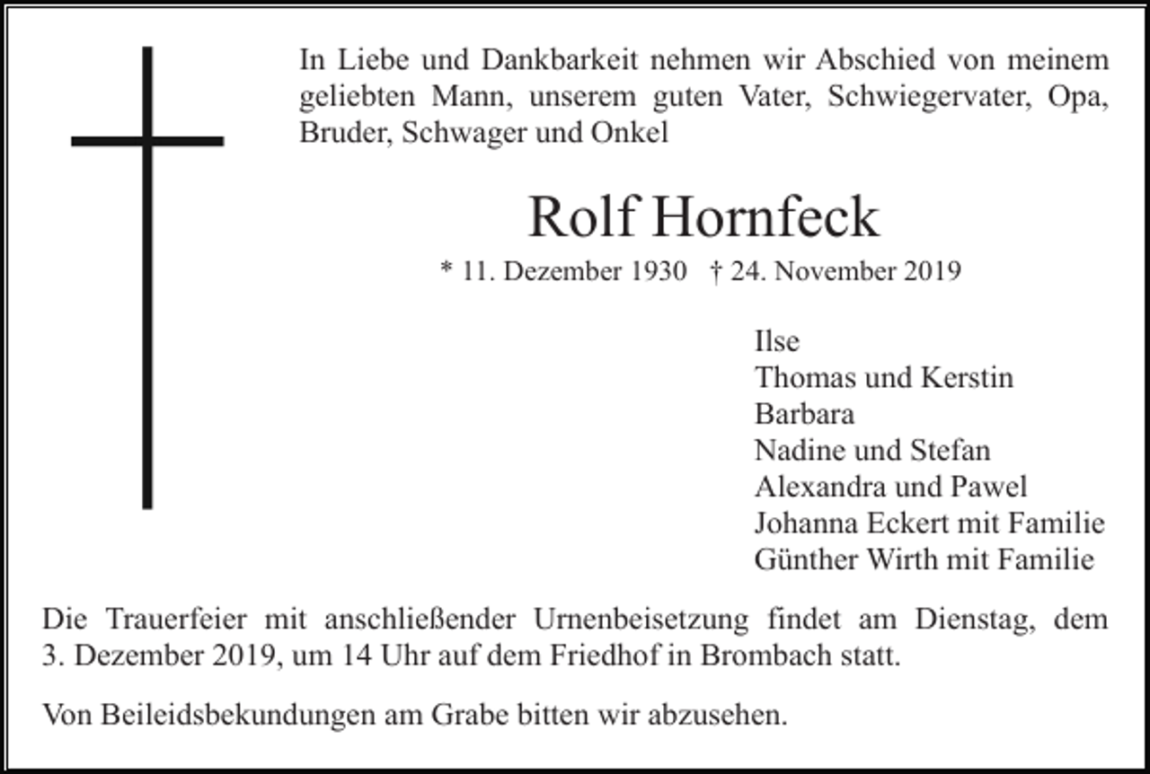 <p>In Liebe und Dankbarkeit nehmen wir Abschied von meinem<br />geliebten Mann, unserem guten Vater, Schwiegervater, Opa,<br />Bruder, Schwager und Onkel</p><p>Rolf Hornfeck<br />* 11. Dezember 1930 † 24. November 2019</p><p>Ilse<br />Thomas und Kerstin<br />Barbara<br />Nadine und Stefan<br />Alexandra und Pawel<br />Johanna Eckert mit Familie<br />Günther Wirth mit Familie<br />Die Trauerfeier mit anschließender Urnenbeisetzung findet am Dienstag, dem<br />3. Dezember 2019, um 14 Uhr auf dem Friedhof in Brombach statt.<br />Von Beileidsbekundungen am Grabe bitten wir abzusehen.</p>