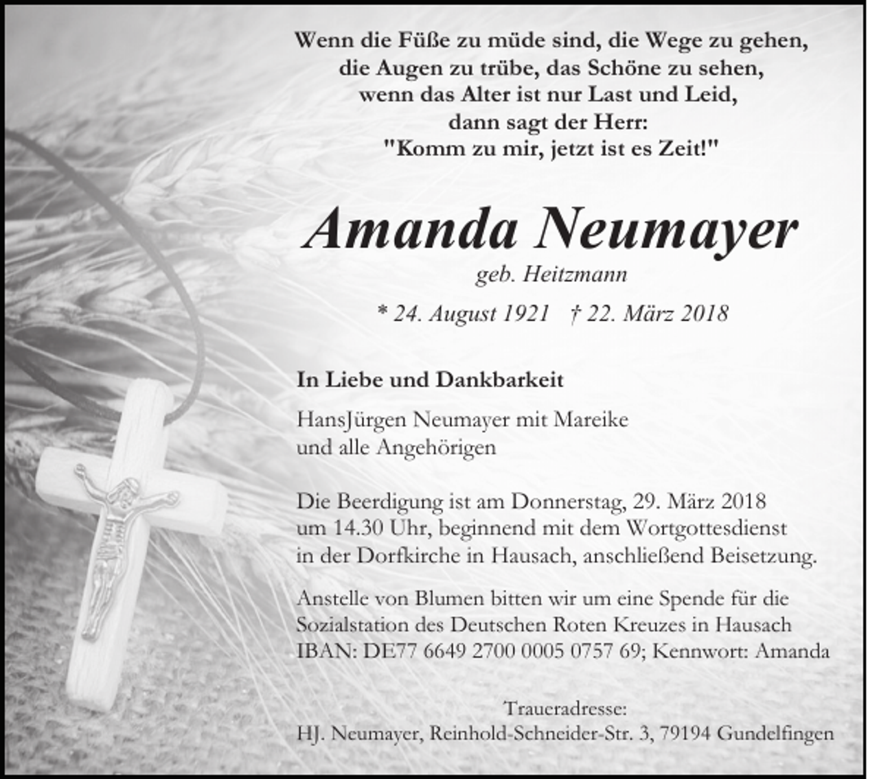<p>W e n n didie<br />e FFüße<br />ü ß e z zu<br />u mmüde<br />ü d e sind,<br />si n d, die<br />di e Wege<br />W e g e zu<br />z u gehen,<br />g e h en,<br />Wenn<br />di e Augen<br />A u g e n zzu<br />u trtrübe,<br />ü b e, ddas<br />a s Schöne<br />S c h ö n e zu<br />z u sehen,<br />s e h e n,<br />die<br />w e n n ddas<br />a s Alt<br />er i st<br />ur LLast<br />a st und<br />u n d Leid,<br />L ei d,<br />wenn<br />Alter<br />ist nnur<br />ddann<br />a n n ssagt<br />a gt dder<br />er Herr:<br />H err:<br />""Komm<br />K o m m zzu<br />u mir,<br />mir, jjetzt<br />et zt iist<br />st es<br />e s Zeit!"<br />Z eit! "</p><p>AAmanda<br />m a n d a Neumayer<br />N e u m a y er<br />g e b. Heitzmann<br />H eitz m a n n<br />geb.</p><p>** 224.<br />4. August<br />A u g ust 11921<br />9 2 1 †† 222.<br />2. März<br />M ärz<br />IInn Liebe<br />Li e b e und<br />u n d Dankbarkeit<br />D a n k b ar k eit<br />HHansJürgen<br />a nsJ ür g e n Neumayer<br />N e u m a y er mi<br />M ar ei k e<br />mitt Mareike<br />uund<br />n d all<br />A n g e h öri g e n<br />allee Angehörigen<br />Die<br />Di<br />e BBeerdigung<br />e er di g u n g istista am<br />m DDonnerstag,<br />o n n erst a g, 229.<br />9. März<br />M är z 22<br />uumm 114.30<br />4. 3 0 Uhr,<br />U hr, beginnend<br />b e gi n n e n d mit<br />mit ddem<br />e m Wortgottesdienst<br />W ort g ott es di e nst<br />iinn der<br />d er Dorfkirche<br />D orf kir c h e iinn Hausach,<br />H a usa c h, aanschließend<br />ns c hli e ß e n d Beisetzung.<br />B eis et z u n g.<br />A nst ell e vvon<br />Anstelle<br />o n BlBlumen<br />u m e n bitt<br />bitten<br />e n wir<br />wir uum<br />m eieine<br />n e SSpende<br />p e n d e ffür<br />ür di<br />die<br />e<br />SSozialstation<br />o zi alst ati o n des<br />d es Deutschen<br />D e uts c h e n Roten<br />R ot e n Kreuzes<br />Kr e u z es iin<br />n Hausach<br />H a us a c h<br />IIBAN:<br />B A N: DE77<br />D E 6649<br />4 9 2700<br />2 7 005<br />0 5 0075 5 7 669;<br />9; Kennwort:<br />K e n n w ort: Amanda<br />A ma n da<br />Traueradresse:<br />Tr a u er a dr ess e:<br />HJ.<br />HJ. Neumayer,<br />N e u m a y er, RReinhold-Schneider-Str.<br />ei n h ol d- S c h n ei d er- Str. 3,<br />3, 79194<br />7 9 1 9 4 Gundelfingen<br />G u n d elfi n g e n</p>