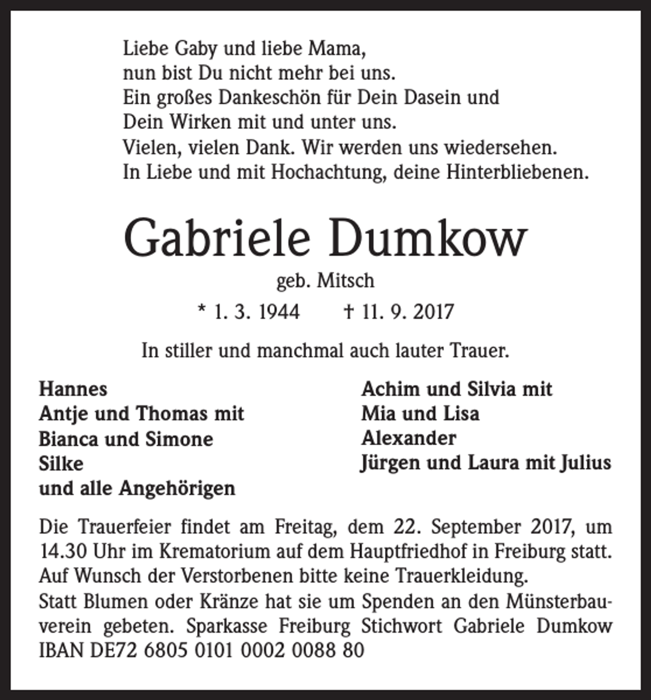<p>Liebe Gaby und liebe Mama,<br />nun bist Du nicht mehr bei uns.<br />Ein großes Dankeschön für Dein Dasein und<br />Dein Wirken mit und unter uns.<br />Vielen, vielen Dank. Wir werden uns wiedersehen.<br />In Liebe und mit Hochachtung, deine Hinterbliebenen.</p><p>Gabriele Dumkow<br />geb. Mitsch<br />* 1. 3. 1944 † 11. 9. 2017</p><p>In stiller und manchmal auch lauter Trauer.<br />Hannes<br />Antje und Thomas mit<br />Bianca und Simone<br />Silke<br />und alle Angehörigen</p><p>Achim und Silvia mit<br />Mia und Lisa<br />Alexander<br />Jürgen und Laura mit Julius</p><p>Die Trauerfeier findet am Freitag, dem 22. September 2017, um<br />14.30 Uhr im Krematorium auf dem Hauptfriedhof in Freiburg statt.<br />Auf Wunsch der Verstorbenen bitte keine Trauerkleidung.<br />Statt Blumen oder Kränze hat sie um Spenden an den Münsterbauverein gebeten. Sparkasse Freiburg Stichwort Gabriele Dumkow<br />IBAN DE72 6805 0101 0002 0080</p>