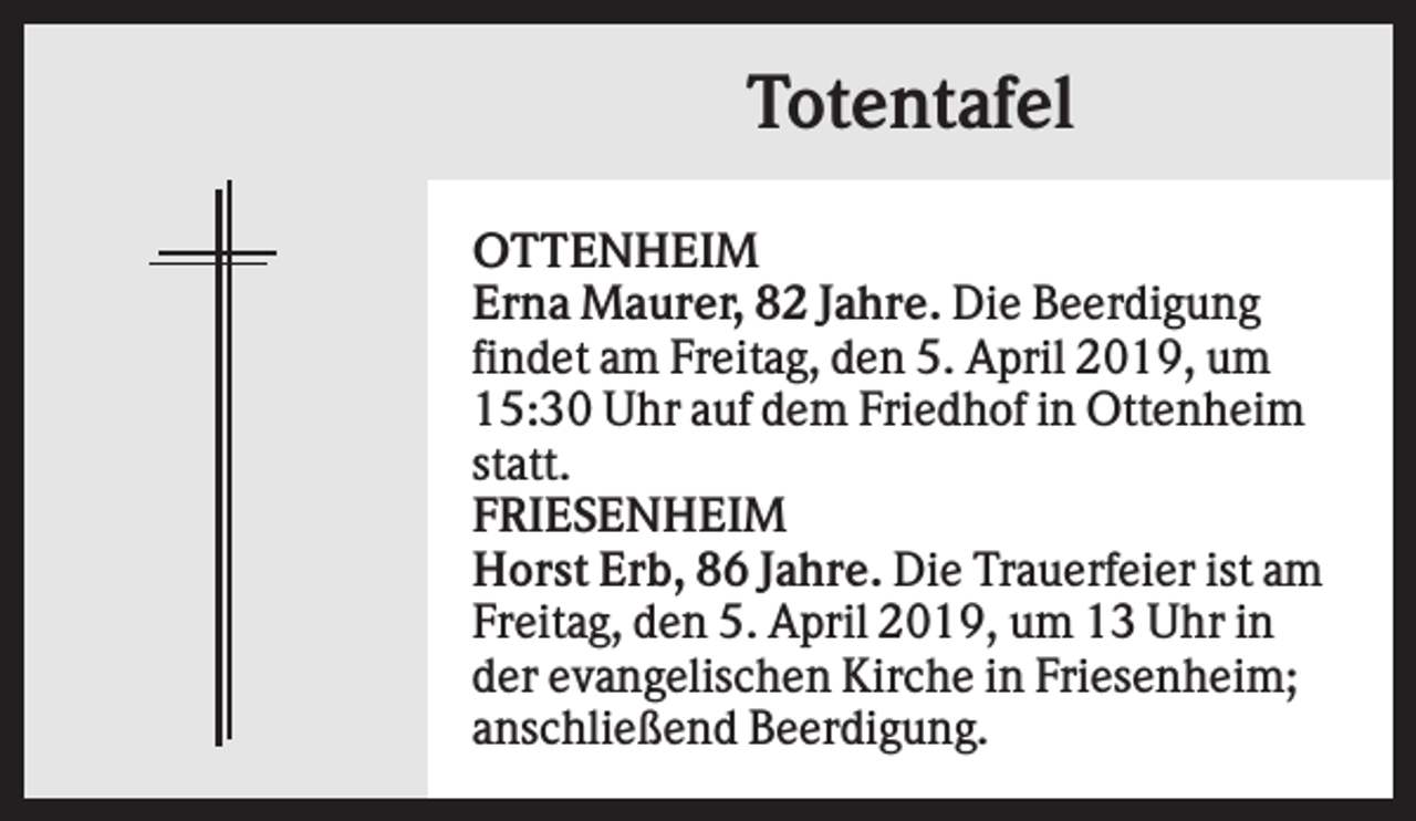 <p>Totentafel<br />OTTENHEIM<br />Erna Maurer, 82 Jahre. Die Beerdigung<br />findet am Freitag, den 5. April 2019, um<br />15:30 Uhr auf dem Friedhof in Ottenheim<br />statt.<br />FRIESENHEIM<br />Horst Erb, 86 Jahre. Die Trauerfeier ist am<br />Freitag, den 5. April 2019, um 13 Uhr in<br />der evangelischen Kirche in Friesenheim;<br />anschließend Beerdigung.</p>