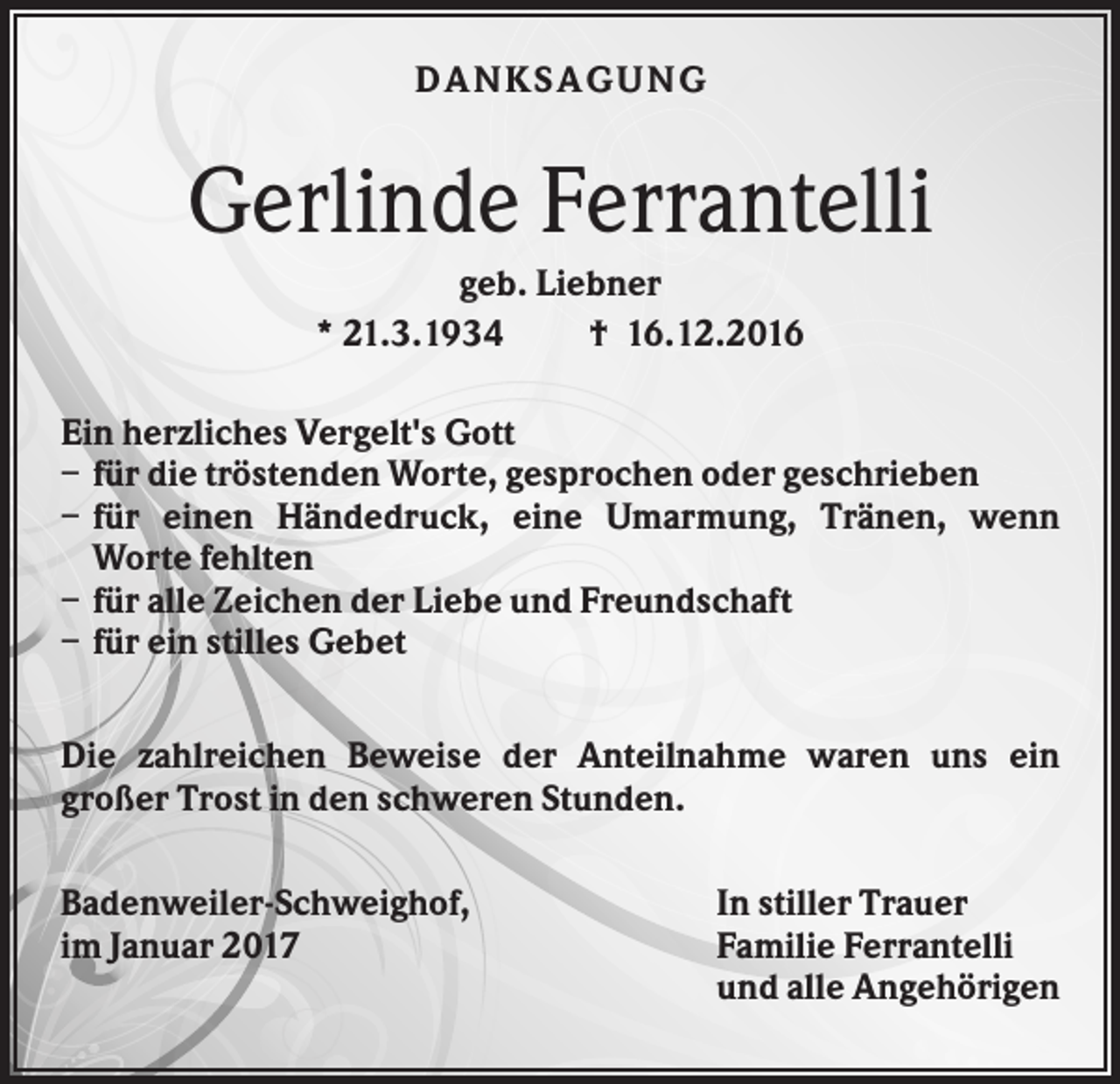 <p>DANKS AGU NG</p><p>Gerlinde Ferrantelli<br />geb. Liebner<br />* 21.3.1934<br />† 16.12.2016<br />Ein herzliches Vergelt's Gott<br />– für die tröstenden Worte, gesprochen oder geschrieben<br />– für einen Händedruck, eine Umarmung, Tränen, wenn<br />Worte fehlten<br />– für alle Zeichen der Liebe und Freundschaft<br />– für ein stilles Gebet<br />Die zahlreichen Beweise der Anteilnahme waren uns ein<br />großer Trost in den schweren Stunden.<br />Badenweiler-Schweighof,<br />im Januar 2017</p><p>In stiller Trauer<br />Familie Ferrantelli<br />und alle Angehörigen</p>