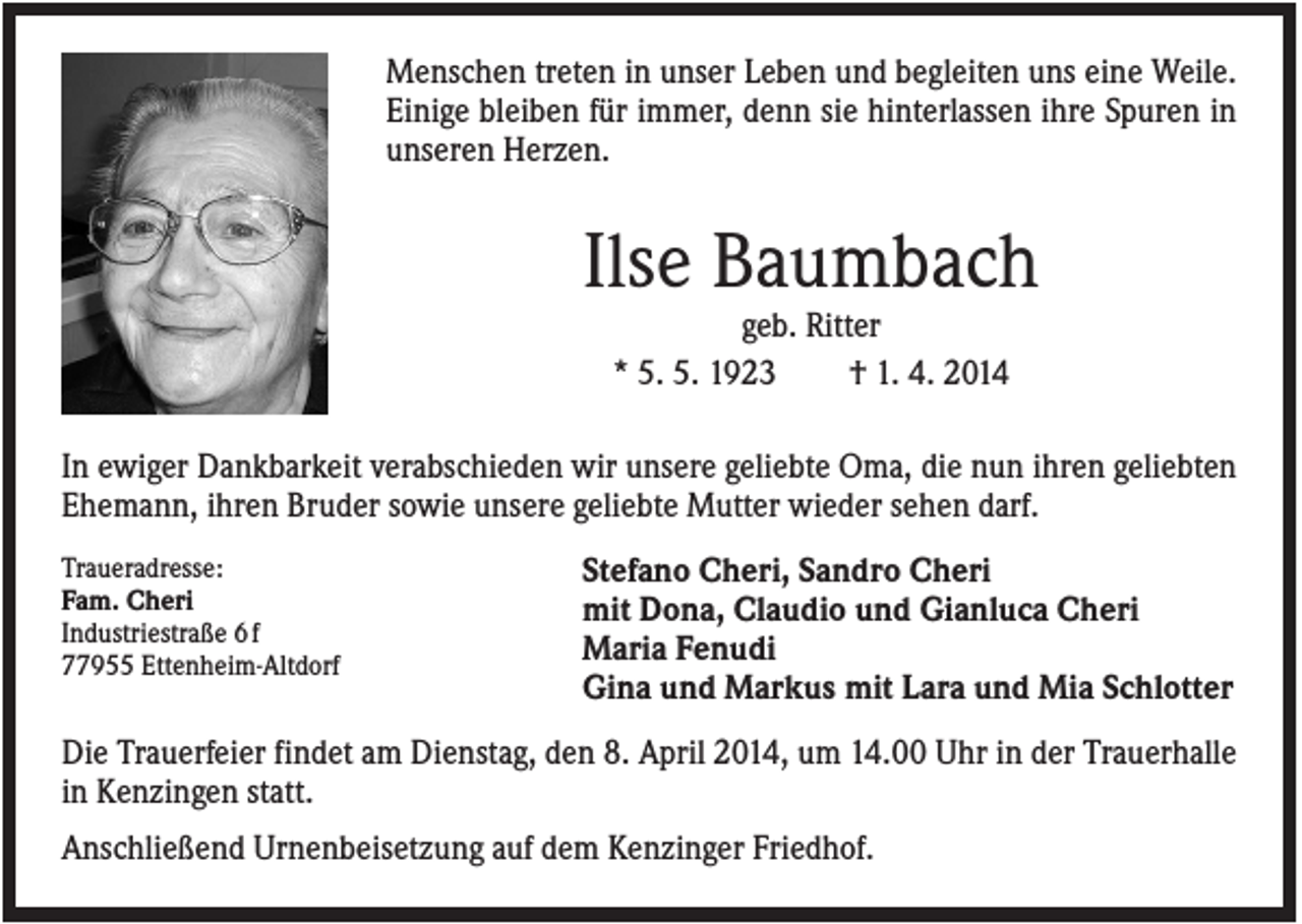 <p>Menschen treten in unser Leben und begleiten uns eine Weile.<br />Einige bleiben für immer, denn sie hinterlassen ihre Spuren in<br />unseren Herzen.</p><p>Ilse Baumbach<br />geb. Ritter<br />* 5. 5. 1923<br />† 1. 4. 2014<br />In ewiger Dankbarkeit verabschieden wir unsere geliebte Oma, die nun ihren geliebten<br />Ehemann, ihren Bruder sowie unsere geliebte Mutter wieder sehen darf.<br />Traueradresse:<br />Fam. Cheri<br />Industriestraße 6 f<br />77955 Ettenheim-Altdorf</p><p>Stefano Cheri, Sandro Cheri<br />mit Dona, Claudio und Gianluca Cheri<br />Maria Fenudi<br />Gina und Markus mit Lara und Mia Schlotter</p><p>Die Trauerfeier findet am Dienstag, den 8. April 2014, um 14.00 Uhr in der Trauerhalle<br />in Kenzingen statt.<br />Anschließend Urnenbeisetzung auf dem Kenzinger Friedhof.</p>