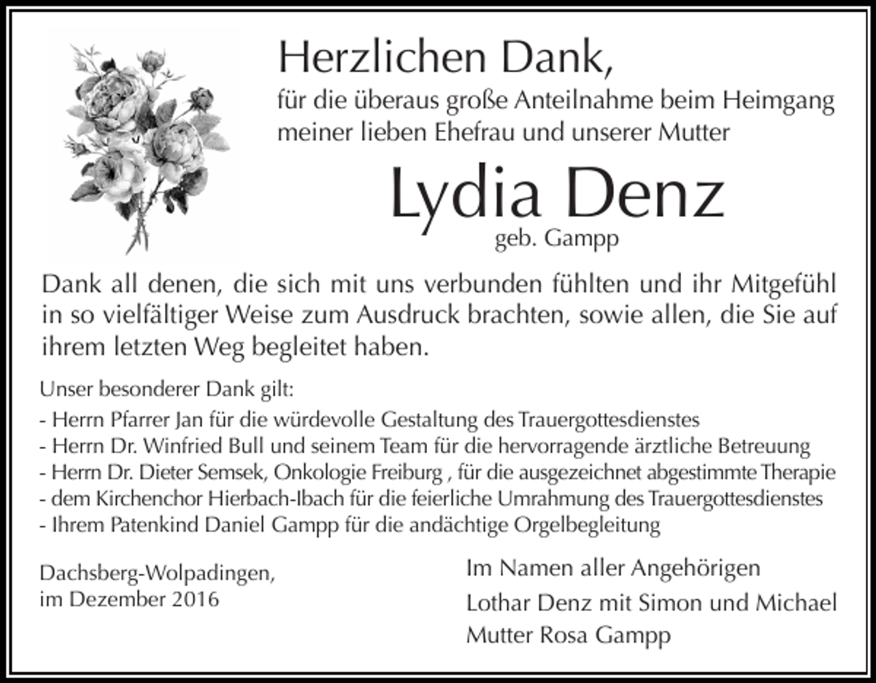 <p>Herzlichen Dank,<br />für die überaus große Anteilnahme beim Heimgang<br />meiner lieben Ehefrau und unserer Mutter</p><p>Lydia Denz<br />geb. Gampp</p><p>Dank all denen, die sich mit uns verbunden fühlten und ihr Mitgefühl<br />in so vielfältiger Weise zum Ausdruck brachten, sowie allen, die Sie auf<br />ihrem letzten Weg begleitet haben.<br />Unser besonderer Dank gilt:<br />- Herrn Pfarrer Jan für die würdevolle Gestaltung des Trauergottesdienstes<br />- Herrn Dr. Winfried Bull und seinem Team für die hervorragende ärztliche Betreuung<br />- Herrn Dr. Dieter Semsek, Onkologie Freiburg , für die ausgezeichnet abgestimmte Therapie<br />- dem Kirchenchor Hierbach-Ibach für die feierliche Umrahmung des Trauergottesdienstes<br />- Ihrem Patenkind Daniel Gampp für die andächtige Orgelbegleitung<br />Dachsberg-Wolpadingen,<br />im Dezember 2016</p><p>Im Namen aller Angehörigen<br />Lothar Denz mit Simon und Michael<br />Mutter Rosa Gampp</p>