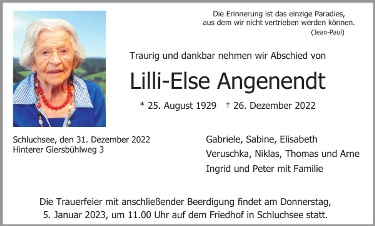 <p>Die Erinnerung ist das einzige Paradies,<br />aus dem wir nicht vertrieben werden können.<br />(Jean-Paul)</p><p>Traurig und dankbar nehmen wir Abschied von</p><p>Lilli-Else Angenendt<br />* 25. August 1929 † 26. Dezember 2022</p><p>Schluchsee, den 31. Dezember 2022<br />Hinterer Giersbühlweg 3</p><p>Gabriele, Sabine, Elisabeth<br />Veruschka, Niklas, Thomas und Arne<br />Ingrid und Peter mit Familie</p><p>Die Trauerfeier mit anschließender Beerdigung findet am Donnerstag,<br />5. Januar 2023, um 11.00 Uhr auf dem Friedhof in Schluchsee statt.</p>