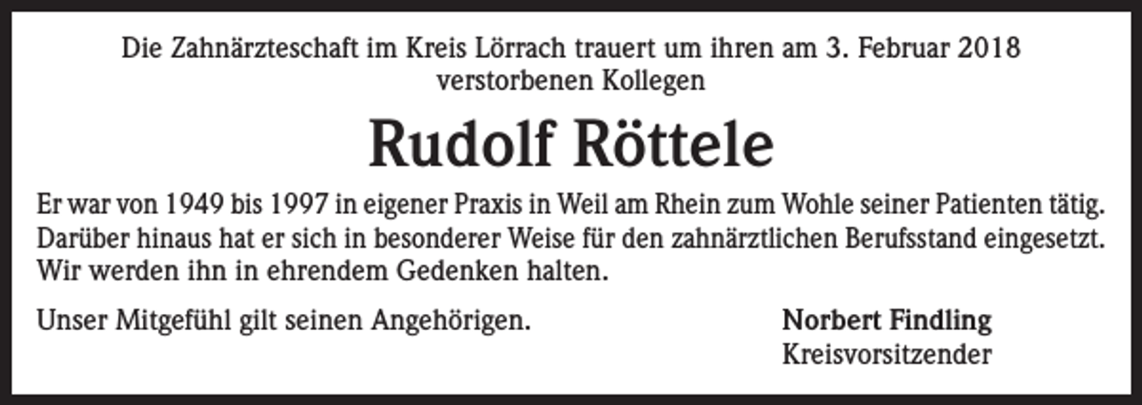 <p>Die Zahnärzteschaft im Kreis Lörrach trauert um ihren am 3. Februar 2018<br />verstorbenen Kollegen</p><p>Rudolf Röttele<br />Er war von 1949 bis 1997 in eigener Praxis in Weil am Rhein zum Wohle seiner Patienten tätig.<br />Darüber hinaus hat er sich in besonderer Weise für den zahnärztlichen Berufsstand eingesetzt.<br />Wir werden ihn in ehrendem Gedenken halten.<br />Unser Mitgefühl gilt seinen Angehörigen.</p><p>Norbert Findling<br />Kreisvorsitzender</p>
