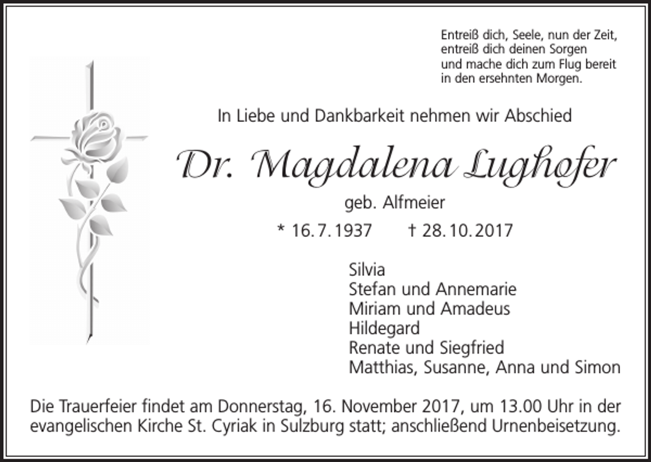 <p>Entreiß dich, Seele, nun der Zeit,<br />entreiß dich deinen Sorgen<br />und mache dich zum Flug bereit<br />in den ersehnten Morgen.</p><p>In Liebe und Dankbarkeit nehmen wir Abschied</p><p>Dr. Magdalena Lughofer<br />geb. Alfmeier<br />* 16. 7. 1937 † 28. 10. 2017<br />Silvia<br />Stefan und Annemarie<br />Miriam und Amadeus<br />Hildegard<br />Renate und Siegfried<br />Matthias, Susanne, Anna und Simon<br />Die Trauerfeier findet am Donnerstag, 16. November 2017, um 13.00 Uhr in der<br />evangelischen Kirche St. Cyriak in Sulzburg statt; anschließend Urnenbeisetzung.</p>
