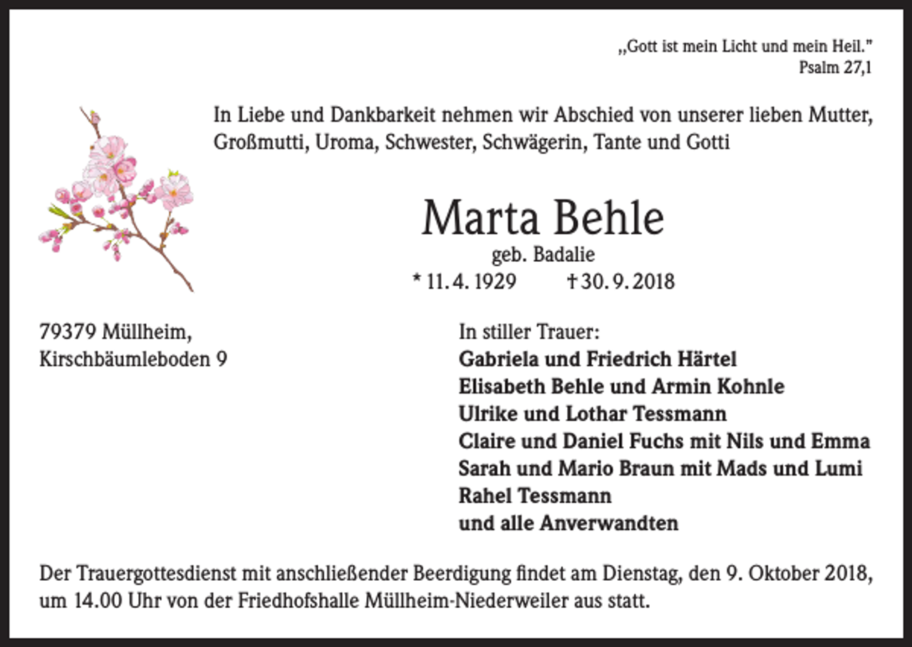 <p>,,Gott ist mein Licht und mein Heil.”<br />Psalm 27,1</p><p>In Liebe und Dankbarkeit nehmen wir Abschied von unserer lieben Mutter,<br />Großmutti, Uroma, Schwester, Schwägerin, Tante und Gotti</p><p>Marta Behle</p><p>geb. Badalie<br />* 11. 4. 1929<br />† 30. 9. 2018<br />79379 Müllheim,<br />In stiller Trauer:<br />Kirschbäumleboden 9 Gabriela und Friedrich Härtel<br />Elisabeth Behle und Armin Kohnle<br />Ulrike und Lothar Tessmann<br />Claire und Daniel Fuchs mit Nils und Emma<br />Sarah und Mario Braun mit Mads und Lumi<br />Rahel Tessmann<br />und alle Anverwandten<br />Der Trauergottesdienst mit anschließender Beerdigung findet am Dienstag, den 9. Oktober 2018,<br />um 14.00 Uhr von der Friedhofshalle Müllheim-Niederweiler aus statt.</p>