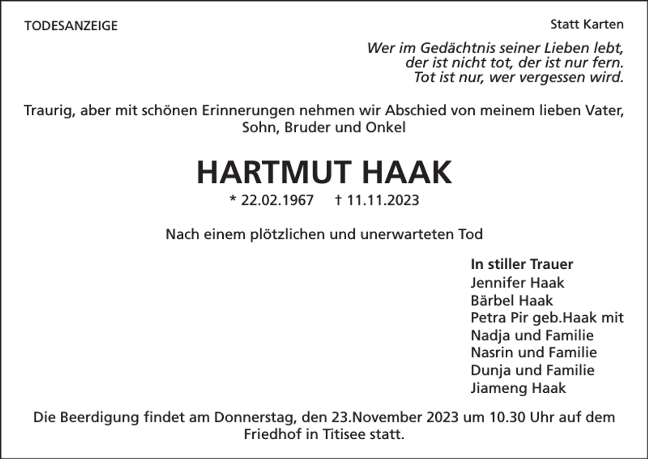<p>Statt Karten</p><p>TODESANZEIGE</p><p>Wer im Gedächtnis seiner Lieben lebt,<br />der ist nicht tot, der ist nur fern.<br />Tot ist nur, wer vergessen wird.<br />Traurig, aber mit schönen Erinnerungen nehmen wir Abschied von meinem lieben Vater,<br />Sohn, Bruder und Onkel</p><p>HARTMUT HAAK<br />* 22.02.1967</p><p>† 11.11.2023</p><p>Nach einem plötzlichen und unerwarteten Tod<br />In stiller Trauer<br />Jennifer Haak<br />Bärbel Haak<br />Petra Pir geb.Haak mit<br />Nadja und Familie<br />Nasrin und Familie<br />Dunja und Familie<br />Jiameng Haak<br />Die Beerdigung findet am Donnerstag, den 23.November 2023 um 10.30 Uhr auf dem<br />Friedhof in Titisee statt.</p>