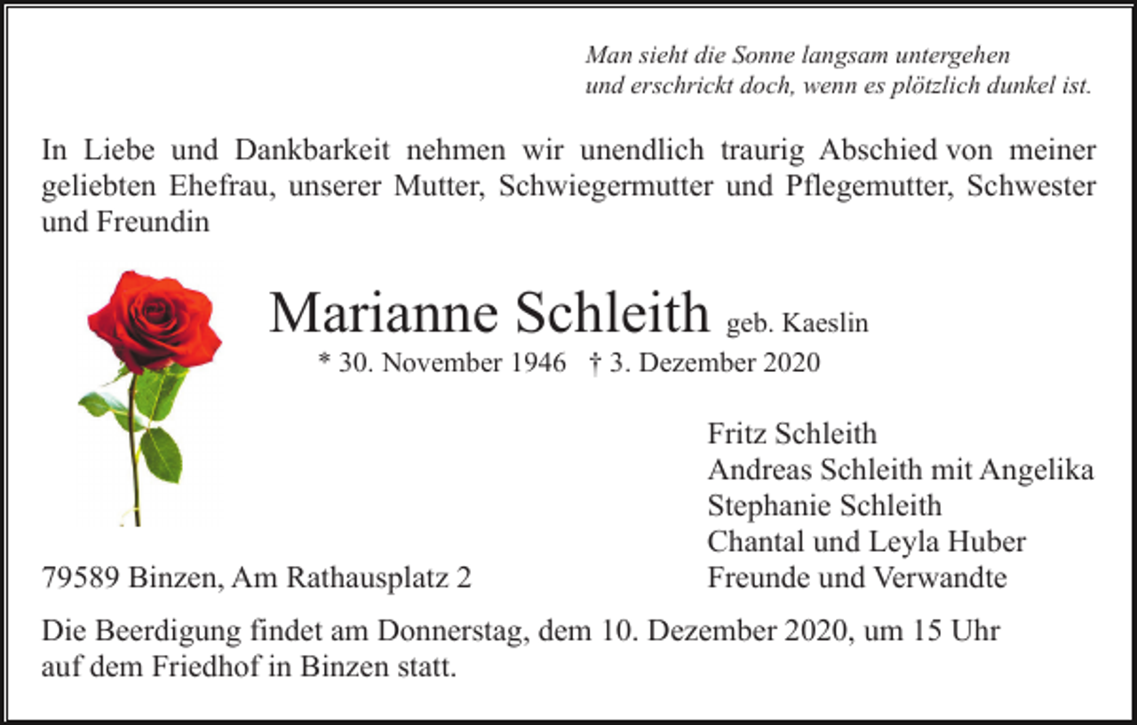 <p>Man sieht die Sonne langsam untergehen<br />und erschrickt doch, wenn es plötzlich dunkel ist.</p><p>In Liebe und Dankbarkeit nehmen wir unendlich traurig Abschied von meiner<br />geliebten Ehefrau, unserer Mutter, Schwiegermutter und Pflegemutter, Schwester<br />und Freundin</p><p>Marianne Schleith geb. Kaeslin<br />* 30. November 1946 † 3. Dezember 2020</p><p>79589 Binzen, Am Rathausplatz 2</p><p>Fritz Schleith<br />Andreas Schleith mit Angelika<br />Stephanie Schleith<br />Chantal und Leyla Huber<br />Freunde und Verwandte</p><p>Die Beerdigung findet am Donnerstag, dem 10. Dezember 2020, um 15 Uhr<br />auf dem Friedhof in Binzen statt.</p>