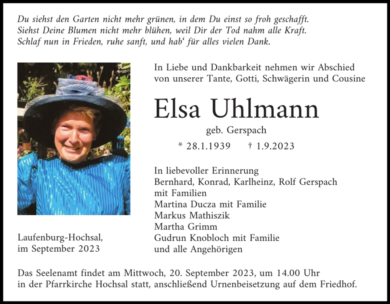 <p>Du siehst den Garten nicht mehr grünen, in dem Du einst so froh geschafft.<br />Siehst Deine Blumen nicht mehr blühen, weil Dir der Tod nahm alle Kraft.<br />Schlaf nun in Frieden, ruhe sanft, und hab‘ für alles vielen Dank.<br />In Liebe und Dankbarkeit nehmen wir Abschied<br />von unserer Tante, Gotti, Schwägerin und Cousine</p><p>Elsa Uhlmann<br />geb. Gerspach<br />* 28.1.1939</p><p>Laufenburg-Hochsal,<br />im September 2023</p><p>† 1.9.2023</p><p>In liebevoller Erinnerung<br />Bernhard, Konrad, Karlheinz, Rolf Gerspach<br />mit Familien<br />Martina Ducza mit Familie<br />Markus Mathiszik<br />Martha Grimm<br />Gudrun Knobloch mit Familie<br />und alle Angehörigen</p><p>Das Seelenamt findet am Mittwoch, 20. September 2023, um 14.00 Uhr<br />in der Pfarrkirche Hochsal statt, anschließend Urnenbeisetzung auf dem Friedhof.</p>