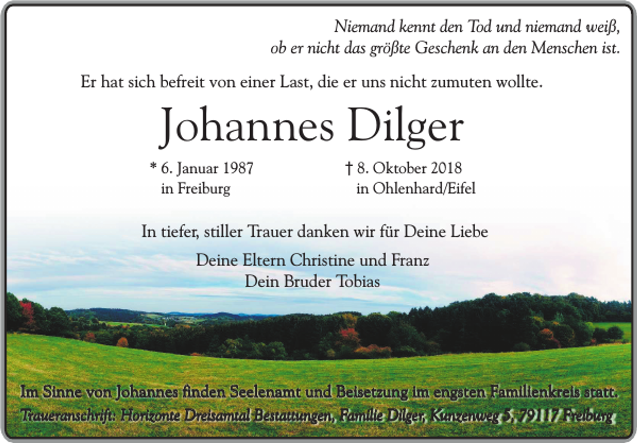 <p>Niemand kennt den Tod und niemand weiß,<br />ob er nicht das größte Geschenk an den Menschen ist.<br />Er hat sich befreit von einer Last, die er uns nicht zumuten wollte.</p><p>Johannes Dilger</p><p>* 6. Januar 1987<br />in Freiburg</p><p>8. Oktober 2018<br />in Ohlenhard/Eifel</p><p>In tiefer, stiller Trauer danken wir für Deine Liebe<br />Deine Eltern Christine und Franz<br />Dein Bruder Tobias</p><p>Im Sinne von Johannes finden Seelenamt und Beisetzung im engsten Familienkreis statt.<br />Traueranschrift: Horizonte Dreisamtal Bestattungen, Familie Dilger, Kunzenweg 5, 79117 Freiburg</p>