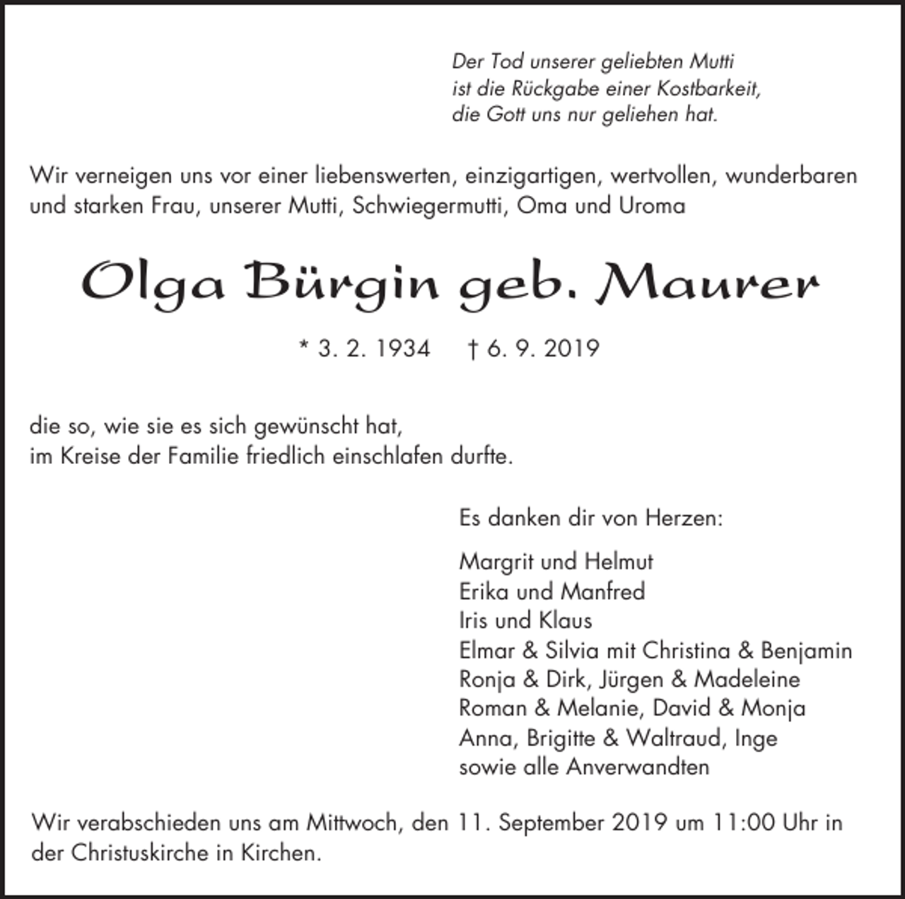 <p>Der Tod unserer geliebten Mutti<br />ist die Rückgabe einer Kostbarkeit,<br />die Gott uns nur geliehen hat.</p><p>Wir verneigen uns vor einer liebenswerten, einzigartigen, wertvollen, wunderbaren<br />und starken Frau, unserer Mutti, Schwiegermutti, Oma und Uroma</p><p>Olga Bürgin geb. Maurer<br />* 3. 2. 1934</p><p>† 6. 9. 2019</p><p>die so, wie sie es sich gewünscht hat,<br />im Kreise der Familie friedlich einschlafen durfte.<br />Es danken dir von Herzen:<br />Margrit und Helmut<br />Erika und Manfred<br />Iris und Klaus<br />Elmar &amp; Silvia mit Christina &amp; Benjamin<br />Ronja &amp; Dirk, Jürgen &amp; Madeleine<br />Roman &amp; Melanie, David &amp; Monja<br />Anna, Brigitte &amp; Waltraud, Inge<br />sowie alle Anverwandten<br />Wir verabschieden uns am Mittwoch, den 11. September 2019 um 11:00 Uhr in<br />der Christuskirche in Kirchen.</p>