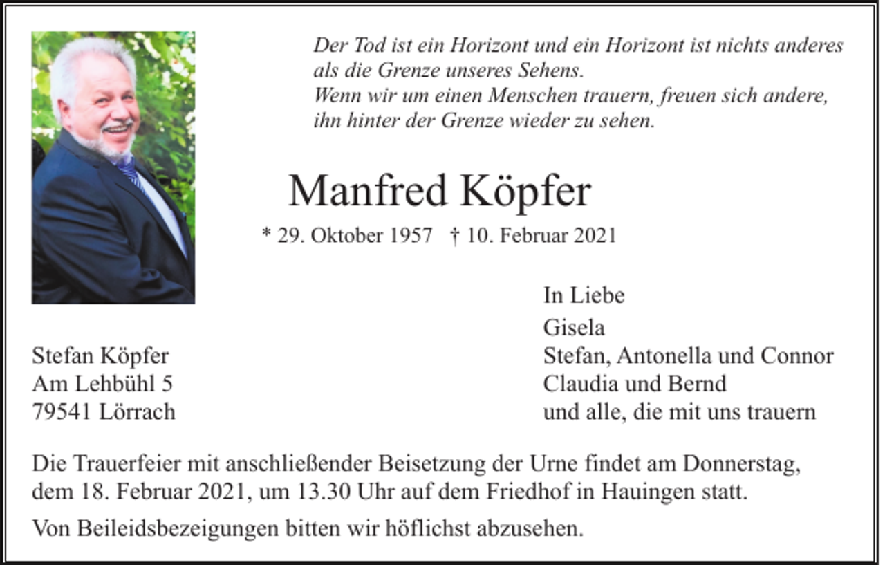 <p>Der Tod ist ein Horizont und ein Horizont ist nichts anderes<br />als die Grenze unseres Sehens.<br />Wenn wir um einen Menschen trauern, freuen sich andere,<br />ihn hinter der Grenze wieder zu sehen.</p><p>Manfred Köpfer<br />* 29. Oktober 1957 † 10. Februar 2021</p><p>Stefan Köpfer<br />Am Lehbühl 5<br />79541 Lörrach</p><p>In Liebe<br />Gisela<br />Stefan, Antonella und Connor<br />Claudia und Bernd<br />und alle, die mit uns trauern</p><p>Die Trauerfeier mit anschließender Beisetzung der Urne findet am Donnerstag,<br />dem 18. Februar 2021, um 13.30 Uhr auf dem Friedhof in Hauingen statt.<br />Von Beileidsbezeigungen bitten wir höflichst abzusehen.</p>