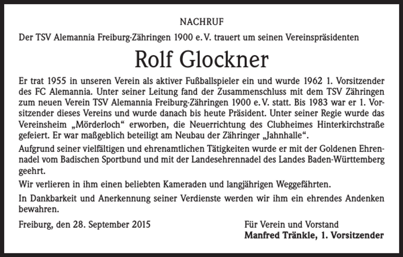 <p>NACHRUF<br />Der TSV Alemannia Freiburg-Zähringen 1900 e. V. trauert um seinen Vereinspräsidenten</p><p>Rolf Glockner<br />Er trat 1955 in unseren Verein als aktiver Fußballspieler ein und wurde 1962 1. Vorsitzender<br />des FC Alemannia. Unter seiner Leitung fand der Zusammenschluss mit dem TSV Zähringen<br />zum neuen Verein TSV Alemannia Freiburg-Zähringen 1900 e. V. statt. Bis 1983 war er 1. Vorsitzender dieses Vereins und wurde danach bis heute Präsident. Unter seiner Regie wurde das<br />Vereinsheim „Mörderloch“ erworben, die Neuerrichtung des Clubheimes Hinterkirchstraße<br />gefeiert. Er war maßgeblich beteiligt am Neubau der Zähringer „Jahnhalle“.<br />Aufgrund seiner vielfältigen und ehrenamtlichen Tätigkeiten wurde er mit der Goldenen Ehrennadel vom Badischen Sportbund und mit der Landesehrennadel des Landes Baden-Württemberg<br />geehrt.<br />Wir verlieren in ihm einen beliebten Kameraden und langjährigen Weggefährten.<br />In Dankbarkeit und Anerkennung seiner Verdienste werden wir ihm ein ehrendes Andenken<br />bewahren.<br />Freiburg, den 28. September 2015</p><p>Für Verein und Vorstand<br />Manfred Tränkle, 1. Vorsitzender</p>