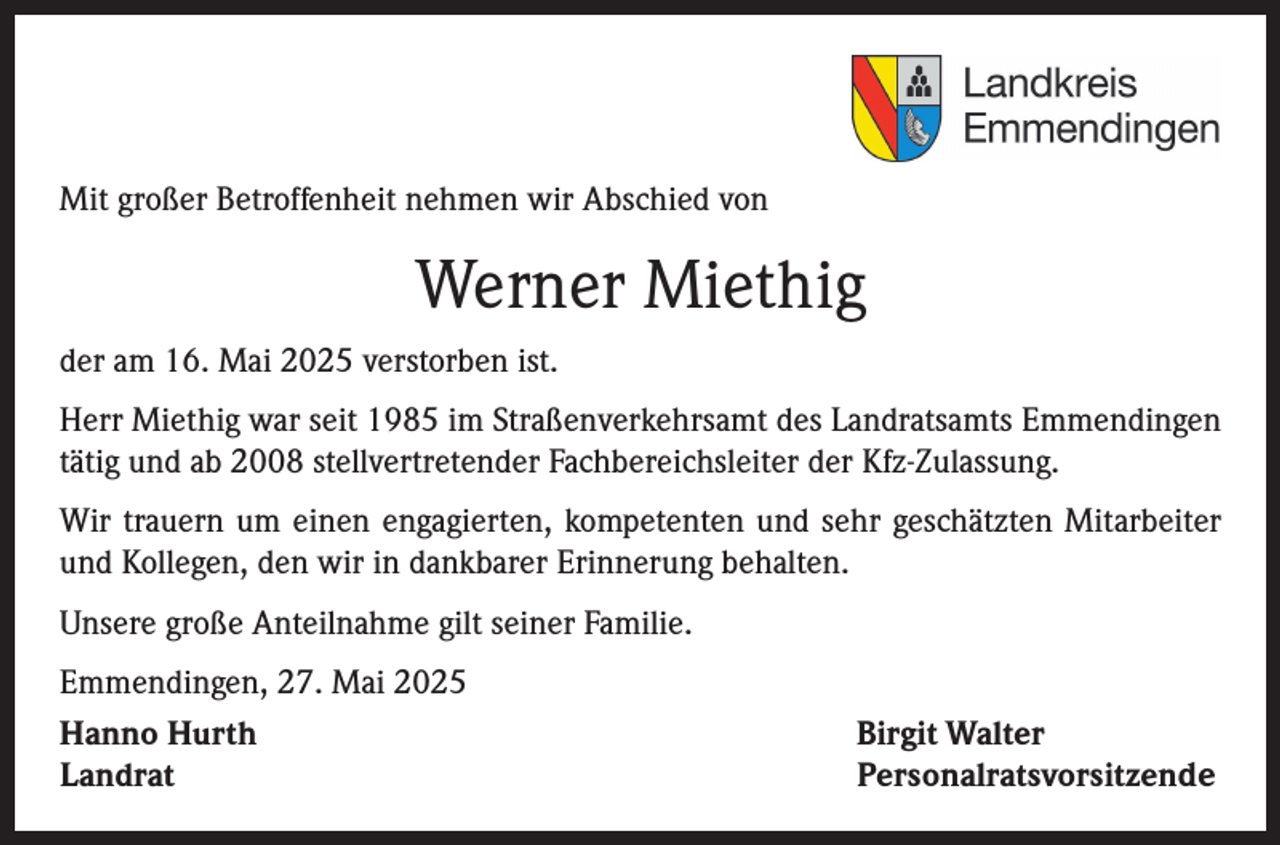<p>Mit großer Betroffenheit nehmen wir Abschied von</p><p>Werner Miethig<br />der am 16. Mai 2025 verstorben ist.<br />Herr Miethig war seit 1985 im Straßenverkehrsamt des Landratsamts Emmendingen<br />tätig und ab 2008 stellvertretender Fachbereichsleiter der Kfz-Zulassung.<br />Wir trauern um einen engagierten, kompetenten und sehr geschätzten Mitarbeiter<br />und Kollegen, den wir in dankbarer Erinnerung behalten.<br />Unsere große Anteilnahme gilt seiner Familie.<br />Emmendingen, 27. Mai 2025<br />Hanno Hurth<br />Landrat</p><p>Birgit Walter<br />Personalratsvorsitzende</p>