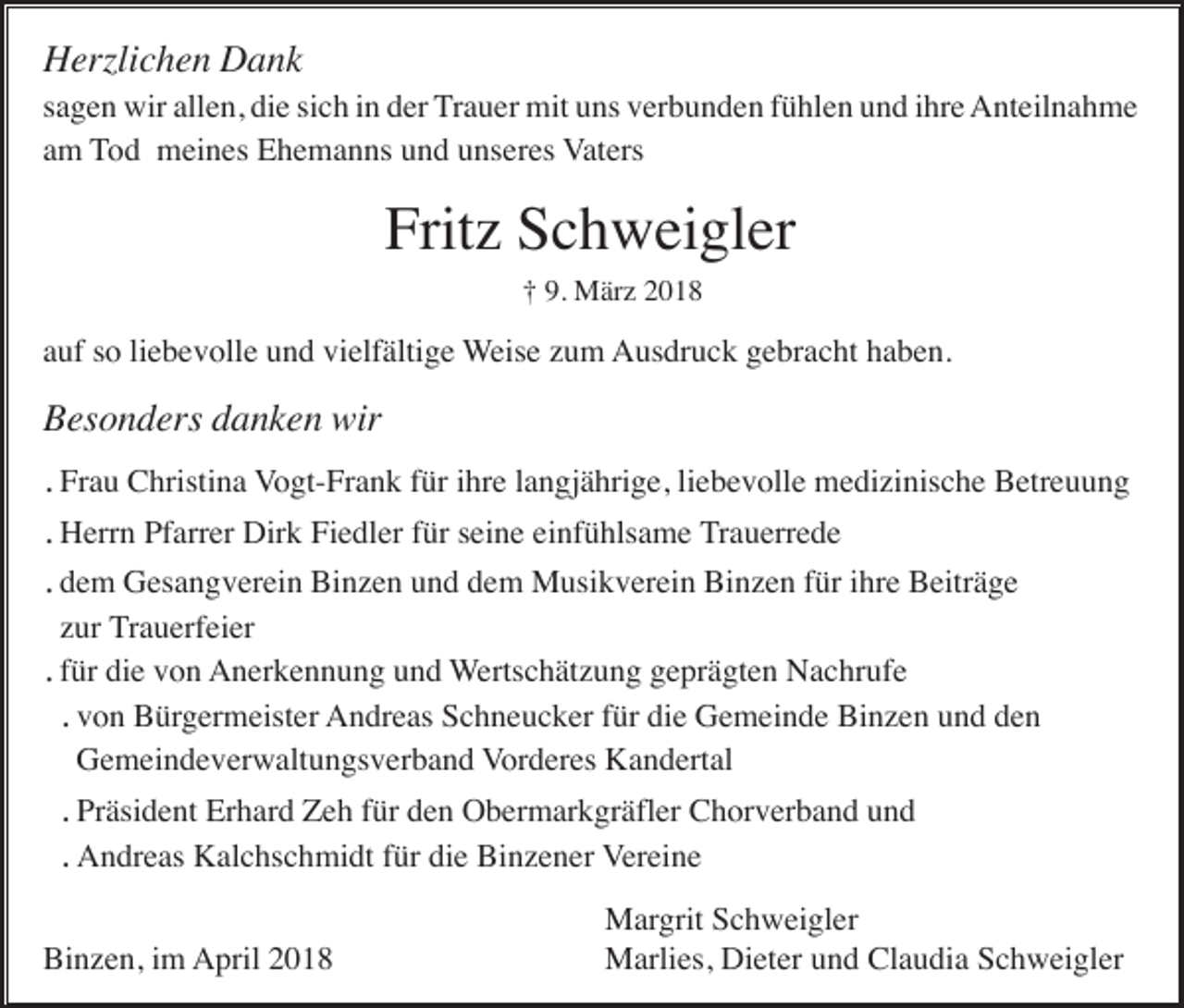 <p>HHerzlichen<br />erzli c h e n DDank<br />a nk</p><p>ssagen<br />a g e n wir<br />wir allen,<br />all e n, die<br />di e si<br />sich<br />c h iinn der<br />d er TTrauer<br />r a u er mit<br />mit uns<br />u ns verbunden<br />v er b u n d e n ffühlen<br />ü hl e n und<br />u n d iihre<br />hr e Anteilnahme<br />A nt eil n a h m e<br />am<br />a m TTod<br />o d meines<br />m ei n es Ehemanns<br />E h e m a n ns uund<br />n d uunseres<br />ns er es VVaters<br />at ers</p><p>Frit z SSchweigler<br />c h w ei gl er<br />Fritz<br />†† 9.9. März<br />M är z</p><p>a uf ssoo liliebevolle<br />e b e v oll e und<br />u n d vielfältige<br />vi elf älti g e Weise<br />W eis e zzum<br />u m AAusdruck<br />us dr u c k ggebracht<br />e br a c ht hhaben.<br />a b e n.<br />auf</p><p>Besonders<br />B es o n d ers ddanken<br />a n k e n wir<br />wir<br />.. Fr<br />Frau<br />a u Christina<br />C hristi n a Vogt-Frank<br />V o gt- Fr a n k ffür<br />ür iihre<br />hr e llangjährige,<br />a n gj ä hri g e, liliebevolle<br />e b e v oll e medizinische<br />m e di zi nis c h e Betreuung<br />B etr e u u n g<br />H err n PfPfarrer<br />arr er Dir<br />k FiFiedler<br />e dl er f für<br />ür s seine<br />ei n e eieinfühlsame<br />nf ü hls a m e Trauerrede<br />T r a u err e d e<br />.. Herrn<br />Dirk<br />.. ddem<br />e m Gesangverein<br />G es a n g v er ei n Binzen<br />Bi n z e n uund<br />n d ddem<br />e m Musikverein<br />M usi k v er ei n Binzen<br />Bi n z e n ffür<br />ür iihre<br />hr e Beiträge<br />B eitr ä g e<br />zzur<br />ur TTrauerfeier<br />r a u erf ei er<br />.. für<br />f ür die<br />di e von<br />v o n AAnerkennung<br />n er k e n n u n g uund<br />n d WWertschätzung<br />erts c h ät z u n g geprägten<br />g e pr ä gt e n Nachrufe<br />N a c hr uf e<br />.. vvon<br />o n Bürgermeister<br />B ür g er m eist er AAndreas<br />n dr e as SSchneucker<br />c h n e u c k er f für<br />ür didie<br />e GGemeinde<br />e m ei n d e BiBinzen<br />n z e n uund<br />n d dden<br />en<br />GGemeindeverwaltungsverband<br />e m ei n d e v er w alt u n gs v er b a n d VVorderes<br />or d er es Kandertal<br />K a n d ert al<br />Pr äsi d e nt Erhard<br />Er h ar d Zeh<br />Z e h ffür<br />ür dden<br />e n Obermarkgräfler<br />O b er m ar k gr äfl er Chorverband<br />C h or v er b a n d uund<br />nd<br />.. Präsident<br />A n dr e as KKalchschmidt<br />al c hs c h mi dt f für<br />ür didie<br />e BiBinzener<br />n z e n er VVereine<br />er ei n e<br />.. Andreas<br />Binzen,<br />Bi n z e n, i im<br />m April<br />A pril 22</p><p>Margrit<br />M ar grit Schweigler<br />S c h w ei gl er<br />MMarlies,<br />arli es, DiDieter<br />et er u und<br />n d ClClaudia<br />a u di a S Schweigler<br />c h w ei gl er</p>