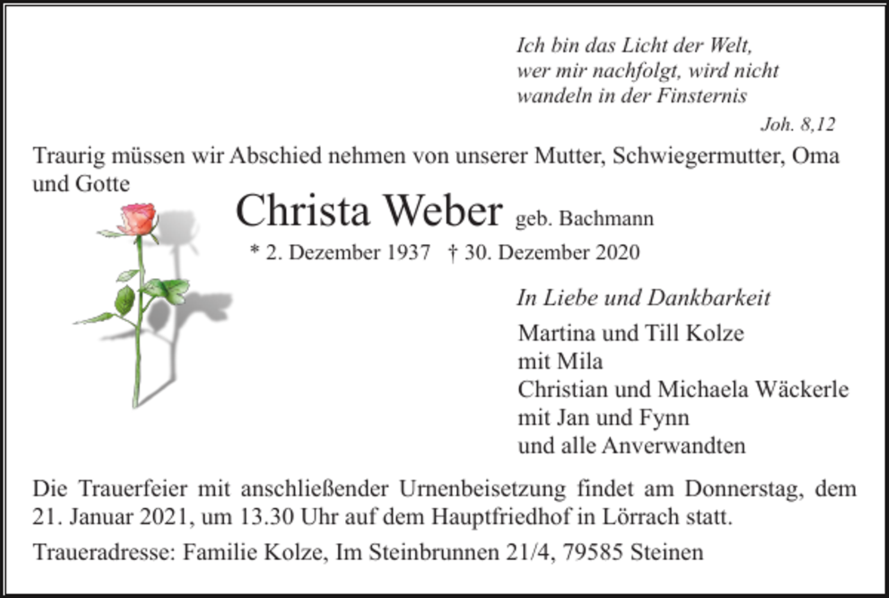 <p>Ich bin das Licht der Welt,<br />wer mir nachfolgt, wird nicht<br />wandeln in der Finsternis<br />Joh. 8,12</p><p>Traurig müssen wir Abschied nehmen von unserer Mutter, Schwiegermutter, Oma<br />und Gotte</p><p>Christa Weber geb. Bachmann<br />* 2. Dezember 1937 † 30. Dezember 2020</p><p>In Liebe und Dankbarkeit<br />Martina und Till Kolze<br />mit Mila<br />Christian und Michaela Wäckerle<br />mit Jan und Fynn<br />und alle Anverwandten<br />Die Trauerfeier mit anschließender Urnenbeisetzung findet am Donnerstag, dem<br />21. Januar 2021, um 13.30 Uhr auf dem Hauptfriedhof in Lörrach statt.<br />Traueradresse: Familie Kolze, Im Steinbrunnen 21/4, 79585 Steinen</p>