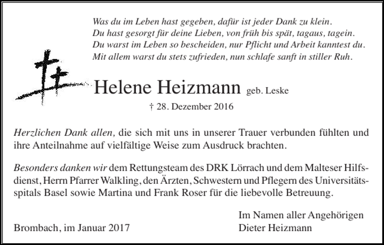 <p>Was du im Leben hast gegeben, dafür ist jeder Dank zu klein.<br />Du hast gesorgt für deine Lieben, von früh bis spät, tagaus, tagein.<br />Du warst im Leben so bescheiden, nur Pflicht und Arbeit kanntest du.<br />Mit allem warst du stets zufrieden, nun schlafe sanft in stiller Ruh.</p><p>Helene Heizmann geb. Leske<br />† 28. Dezember 2016</p><p>Herzlichen Dank allen, die sich mit uns in unserer Trauer verbunden fühlten und<br />ihre Anteilnahme auf vielfältige Weise zum Ausdruck brachten.<br />Besonders danken wir dem Rettungsteam des DRK Lörrach und dem Malteser Hilfsdienst, Herrn Pfarrer Walkling, den Ärzten, Schwestern und Pflegern des Universitätsspitals Basel sowie Martina und Frank Roser für die liebevolle Betreuung.<br />Brombach, im Januar 2017</p><p>Im Namen aller Angehörigen<br />Dieter Heizmann</p>