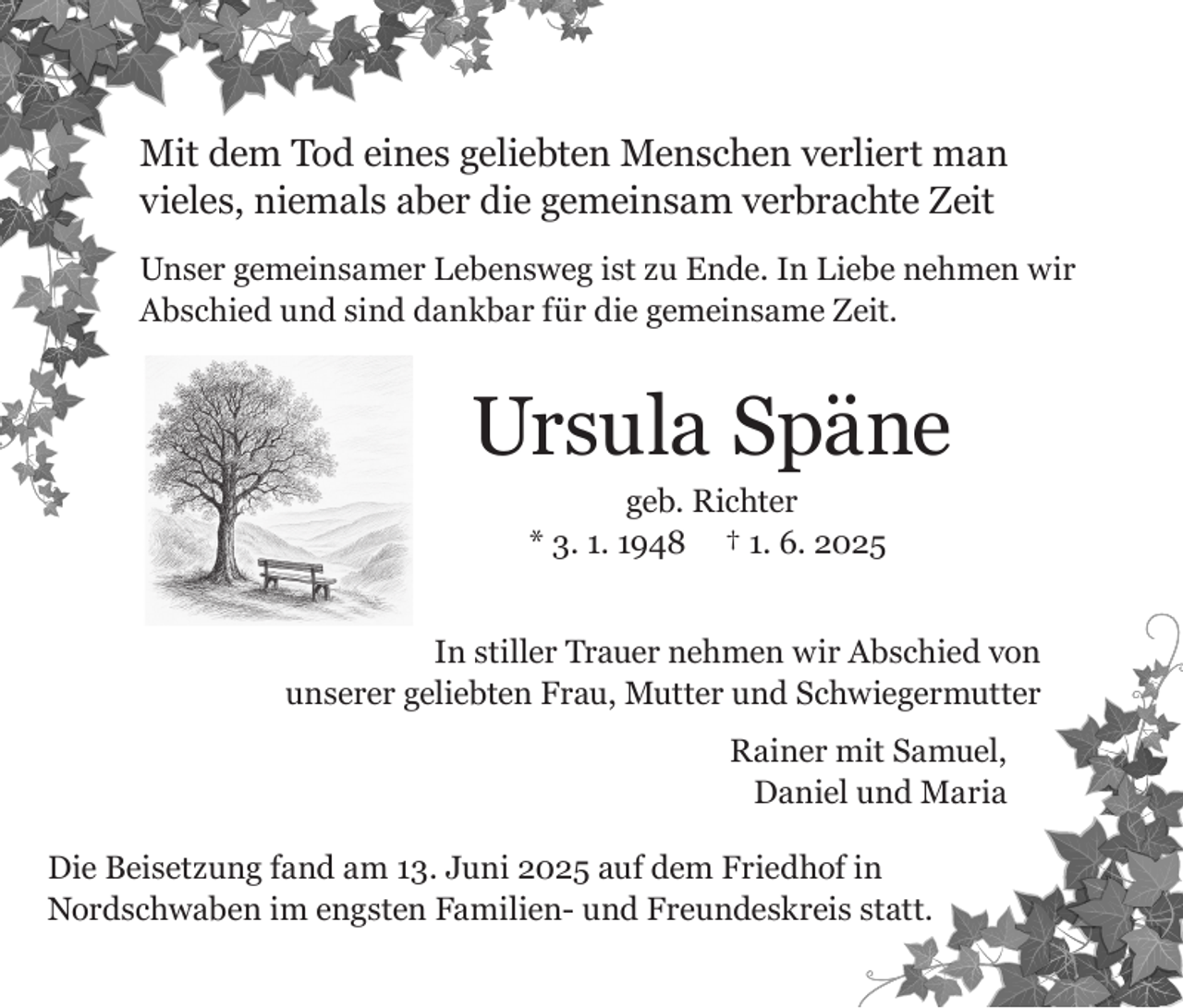 <p>Mit dem Tod eines geliebten Menschen verliert man<br />vieles, niemals aber die gemeinsam verbrachte Zeit<br />Unser gemeinsamer Lebensweg ist zu Ende. In Liebe nehmen wir<br />Abschied und sind dankbar für die gemeinsame Zeit.</p><p>Ursula Späne<br />geb. Richter<br />* 3. 1. 1948 † 1. 6. 2025<br />In stiller Trauer nehmen wir Abschied von<br />unserer geliebten Frau, Mutter und Schwiegermutter<br />Rainer mit Samuel,<br />Daniel und Maria<br />Die Beisetzung fand am 13. Juni 2025 auf dem Friedhof in<br />Nordschwaben im engsten Familien- und Freundeskreis statt.</p>