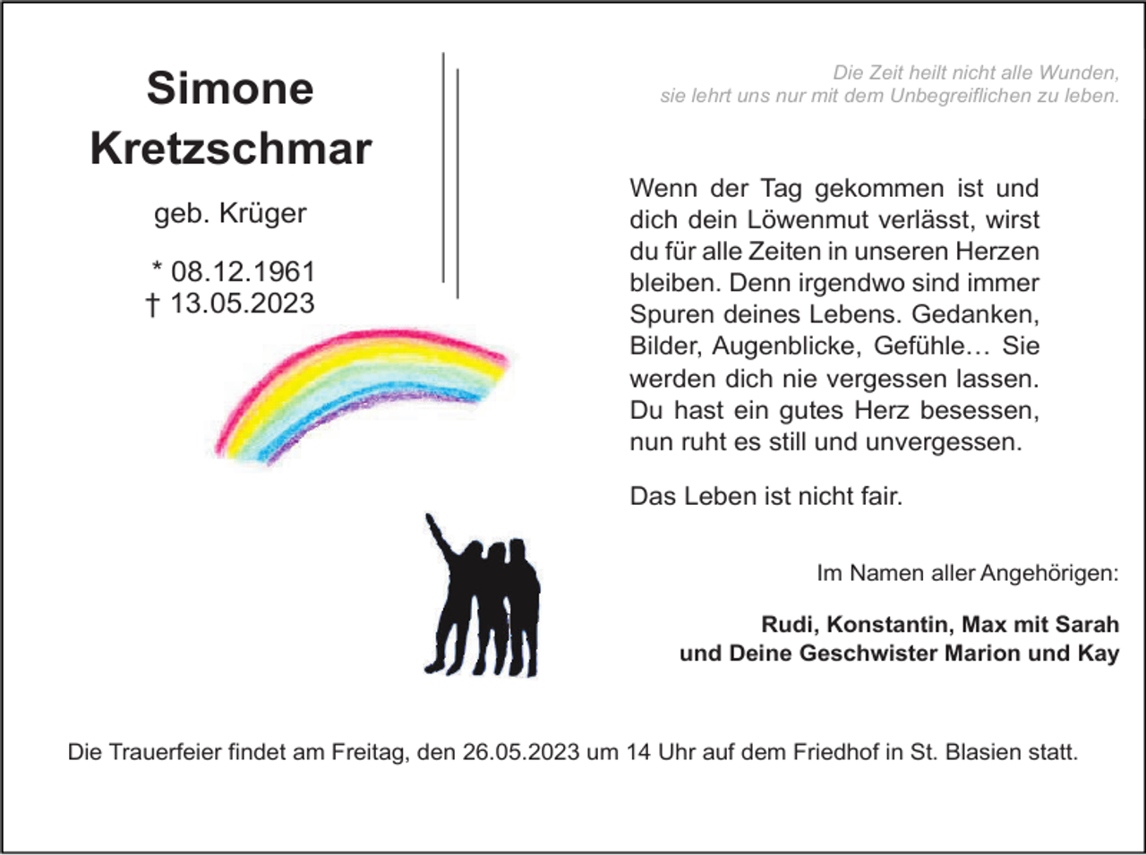 <p>Simone<br />Kretzschmar<br />geb. Krüger<br />* 08.12.1961<br />† 13.05.2023</p><p>Die Zeit heilt nicht alle Wunden,<br />sie lehrt uns nur mit dem Unbegreiflichen zu leben.</p><p>Wenn der Tag gekommen ist und<br />dich dein Löwenmut verlässt, wirst<br />du für alle Zeiten in unseren Herzen<br />bleiben. Denn irgendwo sind immer<br />Spuren deines Lebens. Gedanken,<br />Bilder, Augenblicke, Gefühle… Sie<br />werden dich nie vergessen lassen.<br />Du hast ein gutes Herz besessen,<br />nun ruht es still und unvergessen.<br />Das Leben ist nicht fair.<br />Im Namen aller Angehörigen:<br />Rudi, Konstantin, Max mit Sarah<br />und Deine Geschwister Marion und Kay</p><p>Die Trauerfeier findet am Freitag, den 26.05.2023 um 14 Uhr auf dem Friedhof in St. Blasien statt.</p>