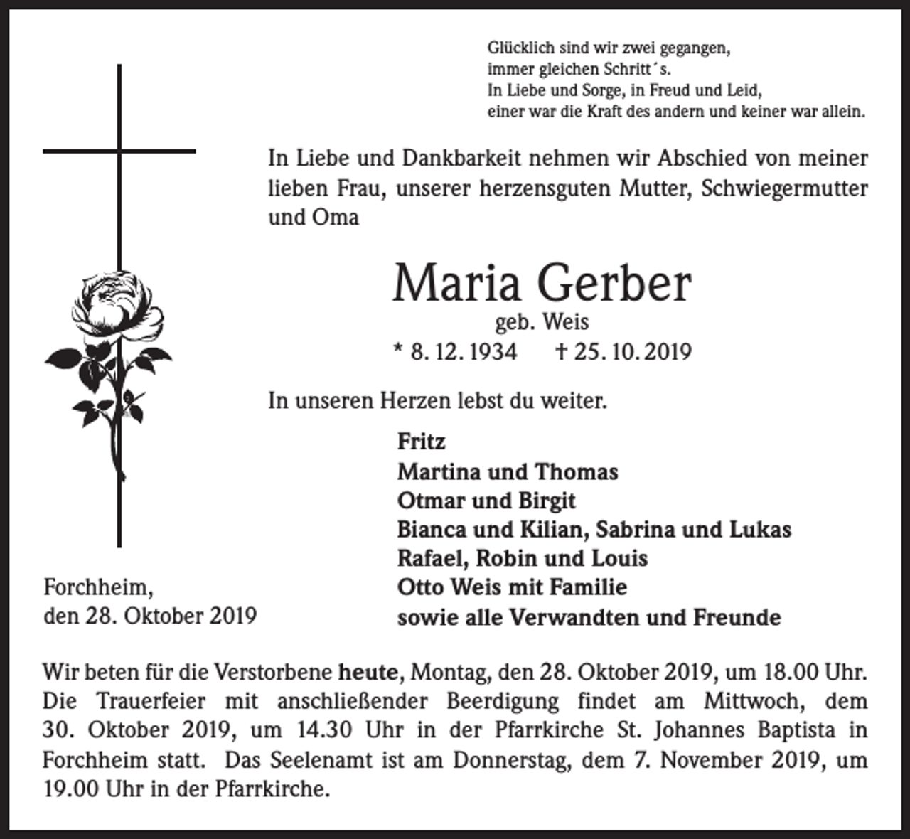 <p>Glücklich sind wir zwei gegangen,<br />immer gleichen Schritt´s.<br />In Liebe und Sorge, in Freud und Leid,<br />einer war die Kraft des andern und keiner war allein.</p><p>In Liebe und Dankbarkeit nehmen wir Abschied von meiner<br />lieben Frau, unserer herzensguten Mutter, Schwiegermutter<br />und Oma</p><p>Maria Gerber</p><p>geb. Weis<br />* 8. 12. 1934<br />† 25. 10. 2019<br />In unseren Herzen lebst du weiter.</p><p>Forchheim,<br />den 28. Oktober 2019</p><p>Fritz<br />Martina und Thomas<br />Otmar und Birgit<br />Bianca und Kilian, Sabrina und Lukas<br />Rafael, Robin und Louis<br />Otto Weis mit Familie<br />sowie alle Verwandten und Freunde</p><p>Wir beten für die Verstorbene heute, Montag, den 28. Oktober 2019, um 18.00 Uhr.<br />Die Trauerfeier mit anschließender Beerdigung findet am Mittwoch, dem<br />30. Oktober 2019, um 14.30 Uhr in der Pfarrkirche St. Johannes Baptista in<br />Forchheim statt. Das Seelenamt ist am Donnerstag, dem 7. November 2019, um<br />19.00 Uhr in der Pfarrkirche.</p>