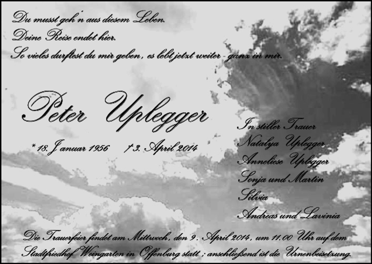 <p>Du musst geh‘n aus diesem Leben.<br />Deine Reise endet hier.<br />So vieles durftest du mir geben , es lebt jetzt weiter - ganz in mir.</p><p>Peter Uplegger<br />* 18.J anuar 1956 † 3. April 2014</p><p>In stiller Trauer<br />Natalya Uplegger<br />Anneliese Uplegger<br />Sonja und Martin<br />Silvia<br />Andreas und Lavinia</p><p>Die Trauerfeier findet am Mittwoch , den 9 . April 2014 , um 11.00 Uhr auf dem<br />Stadtfriedhof Weingarten in Offenburg statt ; anschließend ist die Urnenbeisetzung.</p>